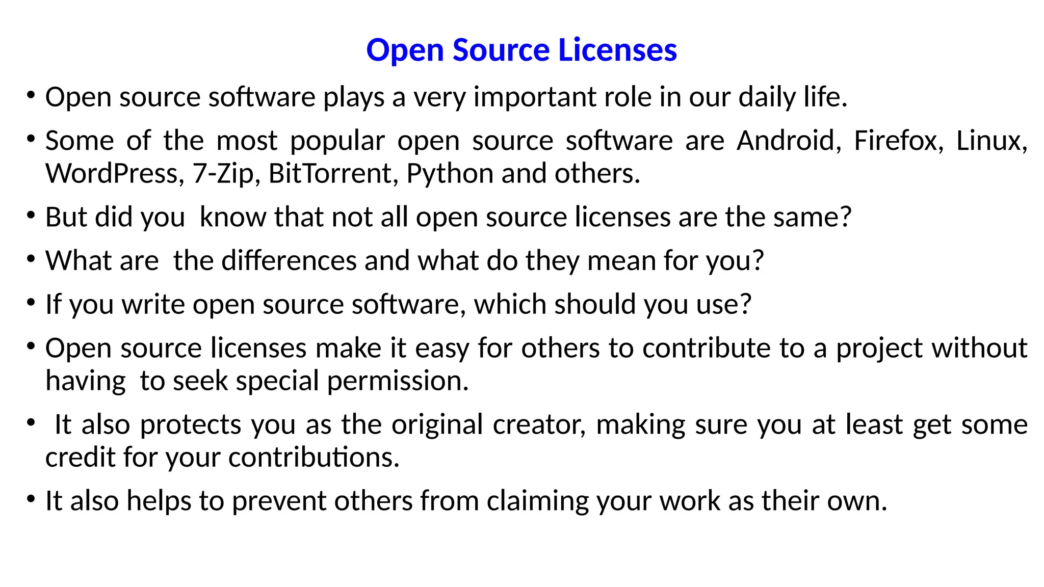 Open Source Licenses
• Open source software plays a very important role in our daily life.
• Some of the most popular open source software are Android, Firefox, Linux,
WordPress, 7-Zip, BitTorrent, Python and others.
• But did you know that not all open source licenses are the same?
• What are the differences and what do they mean for you?
• If you write open source software, which should you use?
• Open source licenses make it easy for others to contribute to a project without
having to seek special permission.
• It also protects you as the original creator, making sure you at least get some
credit for your contributions.
• It also helps to prevent others from claiming your work as their own.
 