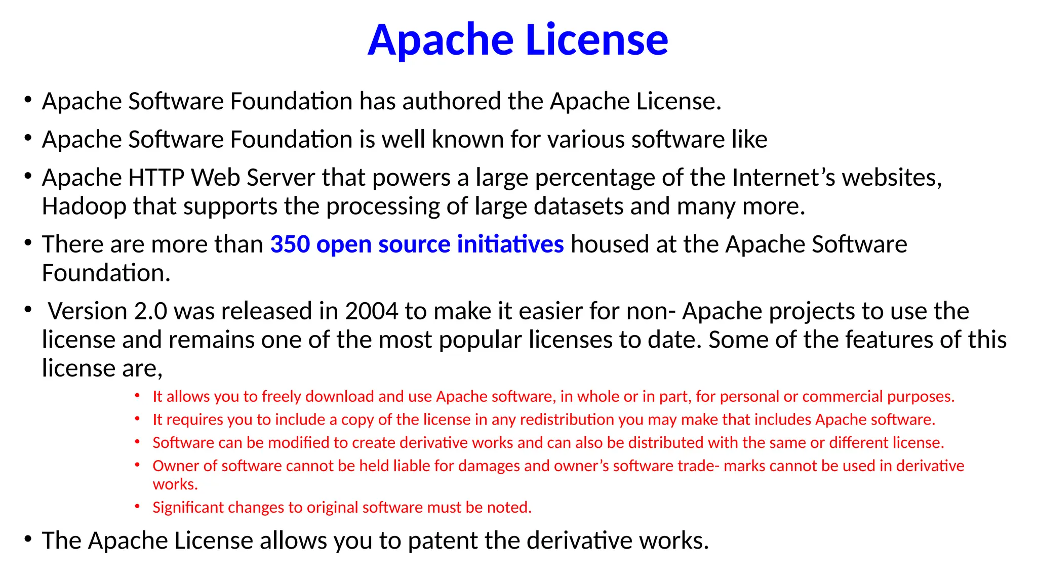 Apache License
• Apache Software Foundation has authored the Apache License.
• Apache Software Foundation is well known for various software like
• Apache HTTP Web Server that powers a large percentage of the Internet’s websites,
Hadoop that supports the processing of large datasets and many more.
• There are more than 350 open source initiatives housed at the Apache Software
Foundation.
• Version 2.0 was released in 2004 to make it easier for non- Apache projects to use the
license and remains one of the most popular licenses to date. Some of the features of this
license are,
• It allows you to freely download and use Apache software, in whole or in part, for personal or commercial purposes.
• It requires you to include a copy of the license in any redistribution you may make that includes Apache software.
• Software can be modified to create derivative works and can also be distributed with the same or different license.
• Owner of software cannot be held liable for damages and owner’s software trade- marks cannot be used in derivative
works.
• Significant changes to original software must be noted.
• The Apache License allows you to patent the derivative works.
 