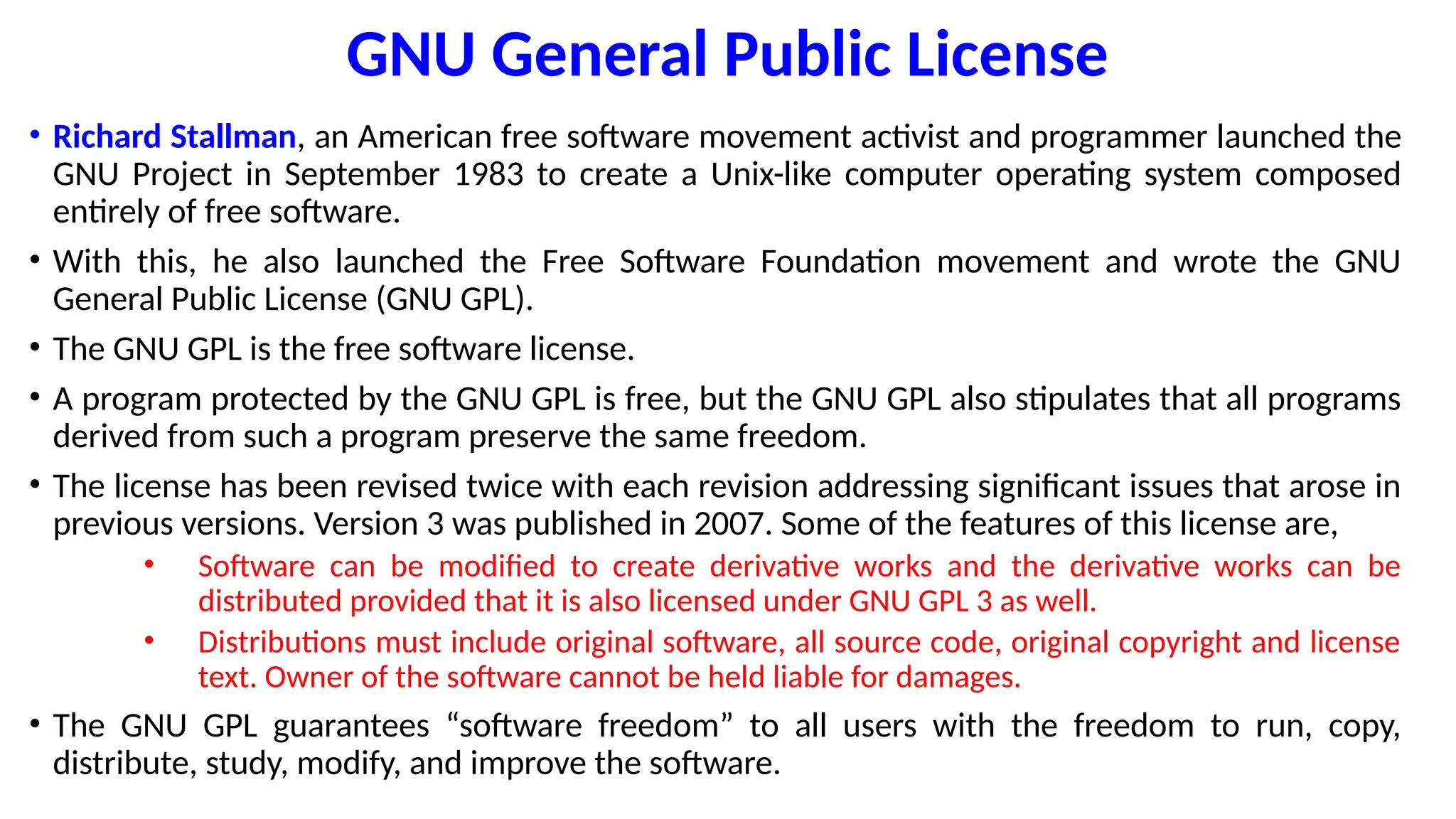 GNU General Public License
• Richard Stallman, an American free software movement activist and programmer launched the
GNU Project in September 1983 to create a Unix-like computer operating system composed
entirely of free software.
• With this, he also launched the Free Software Foundation movement and wrote the GNU
General Public License (GNU GPL).
• The GNU GPL is the free software license.
• A program protected by the GNU GPL is free, but the GNU GPL also stipulates that all programs
derived from such a program preserve the same freedom.
• The license has been revised twice with each revision addressing significant issues that arose in
previous versions. Version 3 was published in 2007. Some of the features of this license are,
• Software can be modified to create derivative works and the derivative works can be
distributed provided that it is also licensed under GNU GPL 3 as well.
• Distributions must include original software, all source code, original copyright and license
text. Owner of the software cannot be held liable for damages.
• The GNU GPL guarantees “software freedom” to all users with the freedom to run, copy,
distribute, study, modify, and improve the software.
 