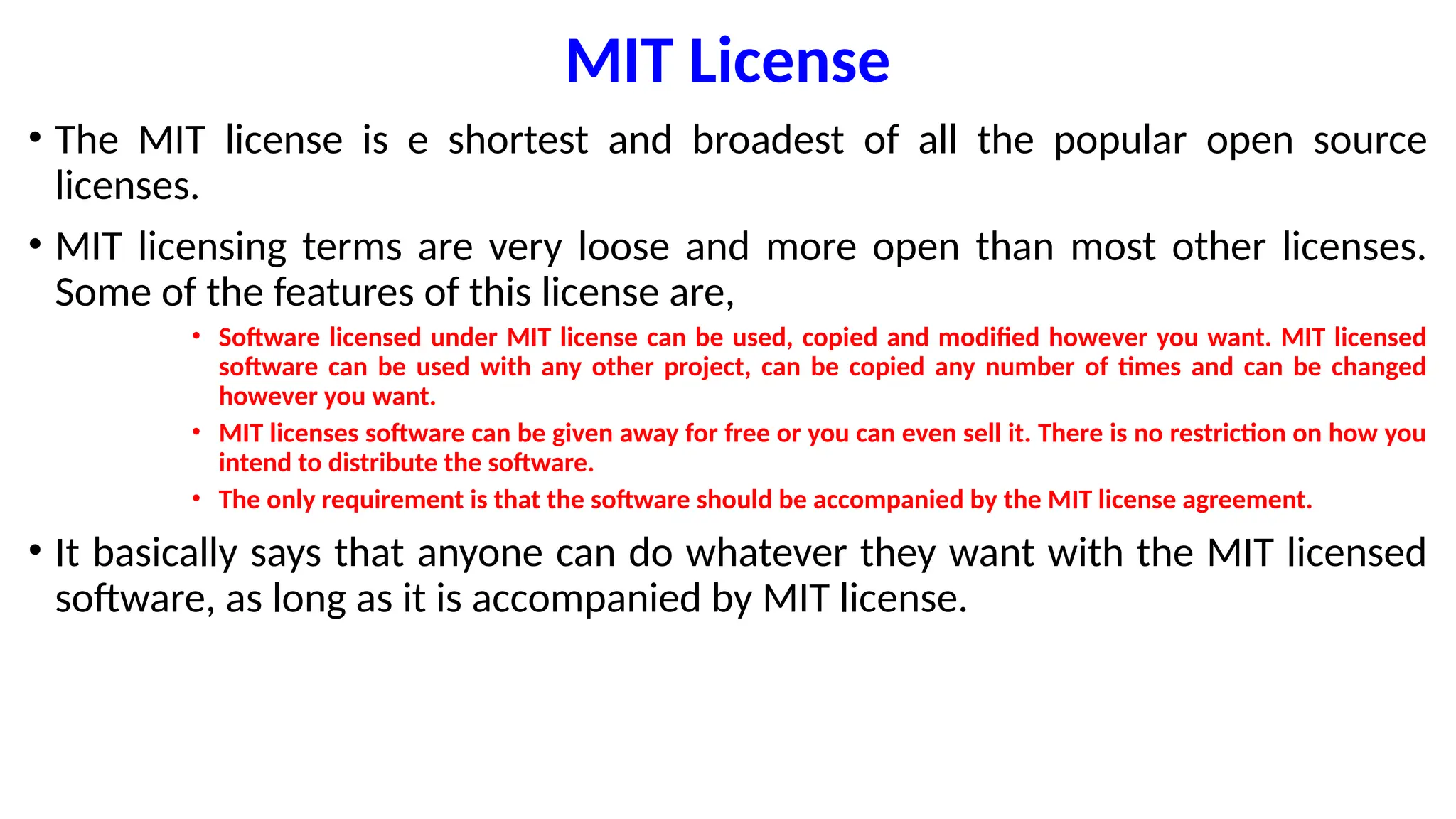 MIT License
• The MIT license is e shortest and broadest of all the popular open source
licenses.
• MIT licensing terms are very loose and more open than most other licenses.
Some of the features of this license are,
• Software licensed under MIT license can be used, copied and modified however you want. MIT licensed
software can be used with any other project, can be copied any number of times and can be changed
however you want.
• MIT licenses software can be given away for free or you can even sell it. There is no restriction on how you
intend to distribute the software.
• The only requirement is that the software should be accompanied by the MIT license agreement.
• It basically says that anyone can do whatever they want with the MIT licensed
software, as long as it is accompanied by MIT license.
 