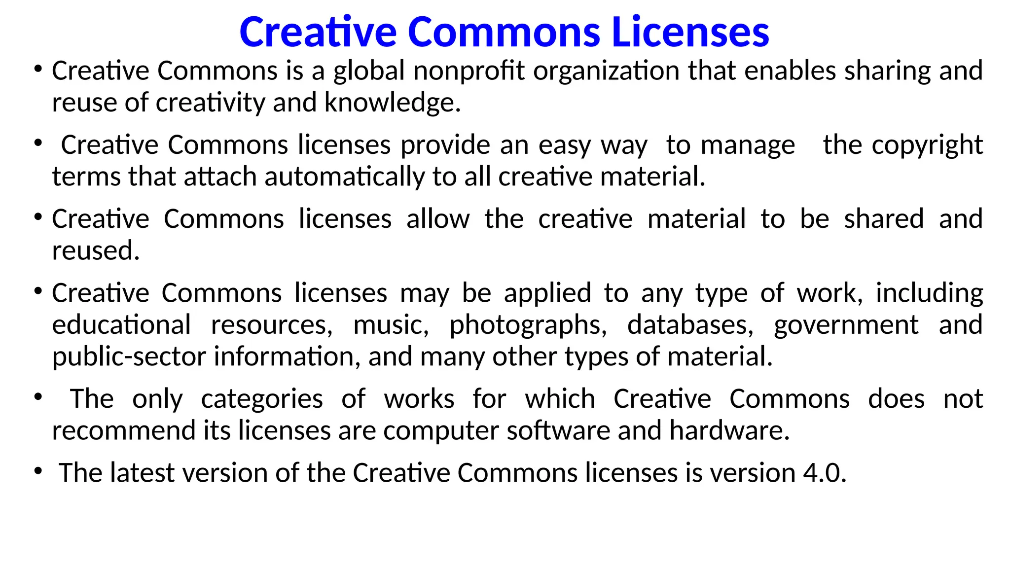 Creative Commons Licenses
• Creative Commons is a global nonprofit organization that enables sharing and
reuse of creativity and knowledge.
• Creative Commons licenses provide an easy way to manage the copyright
terms that attach automatically to all creative material.
• Creative Commons licenses allow the creative material to be shared and
reused.
• Creative Commons licenses may be applied to any type of work, including
educational resources, music, photographs, databases, government and
public-sector information, and many other types of material.
• The only categories of works for which Creative Commons does not
recommend its licenses are computer software and hardware.
• The latest version of the Creative Commons licenses is version 4.0.
 