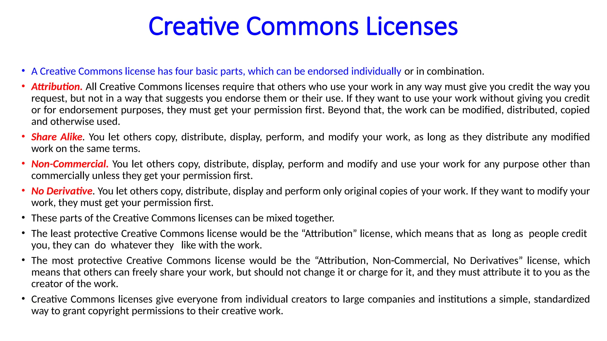 Creative Commons Licenses
• A Creative Commons license has four basic parts, which can be endorsed individually or in combination.
• Attribution. All Creative Commons licenses require that others who use your work in any way must give you credit the way you
request, but not in a way that suggests you endorse them or their use. If they want to use your work without giving you credit
or for endorsement purposes, they must get your permission first. Beyond that, the work can be modified, distributed, copied
and otherwise used.
• Share Alike. You let others copy, distribute, display, perform, and modify your work, as long as they distribute any modified
work on the same terms.
• Non-Commercial. You let others copy, distribute, display, perform and modify and use your work for any purpose other than
commercially unless they get your permission first.
• No Derivative. You let others copy, distribute, display and perform only original copies of your work. If they want to modify your
work, they must get your permission first.
• These parts of the Creative Commons licenses can be mixed together.
• The least protective Creative Commons license would be the “Attribution” license, which means that as long as people credit
you, they can do whatever they like with the work.
• The most protective Creative Commons license would be the “Attribution, Non-Commercial, No Derivatives” license, which
means that others can freely share your work, but should not change it or charge for it, and they must attribute it to you as the
creator of the work.
• Creative Commons licenses give everyone from individual creators to large companies and institutions a simple, standardized
way to grant copyright permissions to their creative work.
 