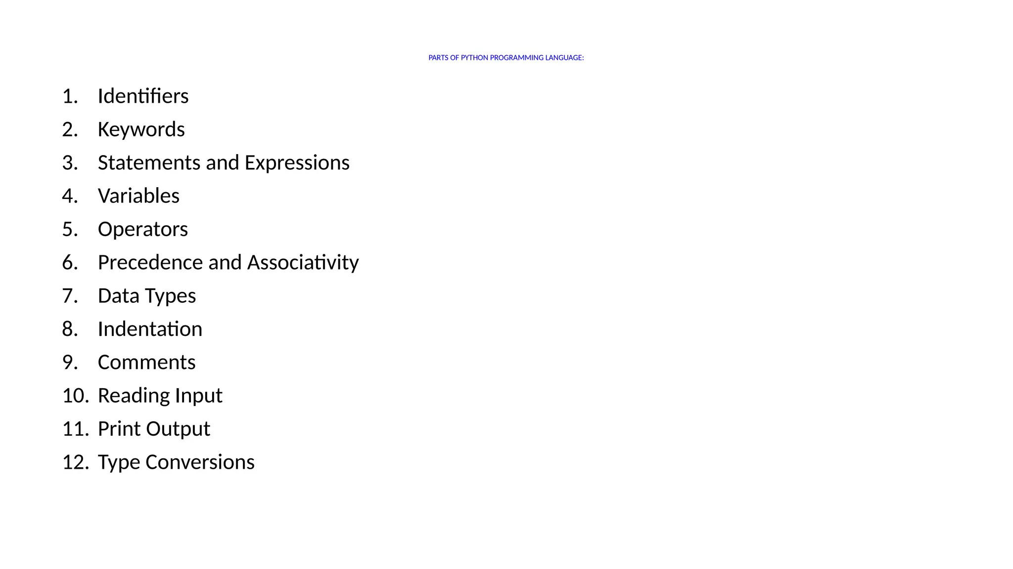 PARTS OF PYTHON PROGRAMMING LANGUAGE:
1. Identifiers
2. Keywords
3. Statements and Expressions
4. Variables
5. Operators
6. Precedence and Associativity
7. Data Types
8. Indentation
9. Comments
10. Reading Input
11. Print Output
12. Type Conversions
 