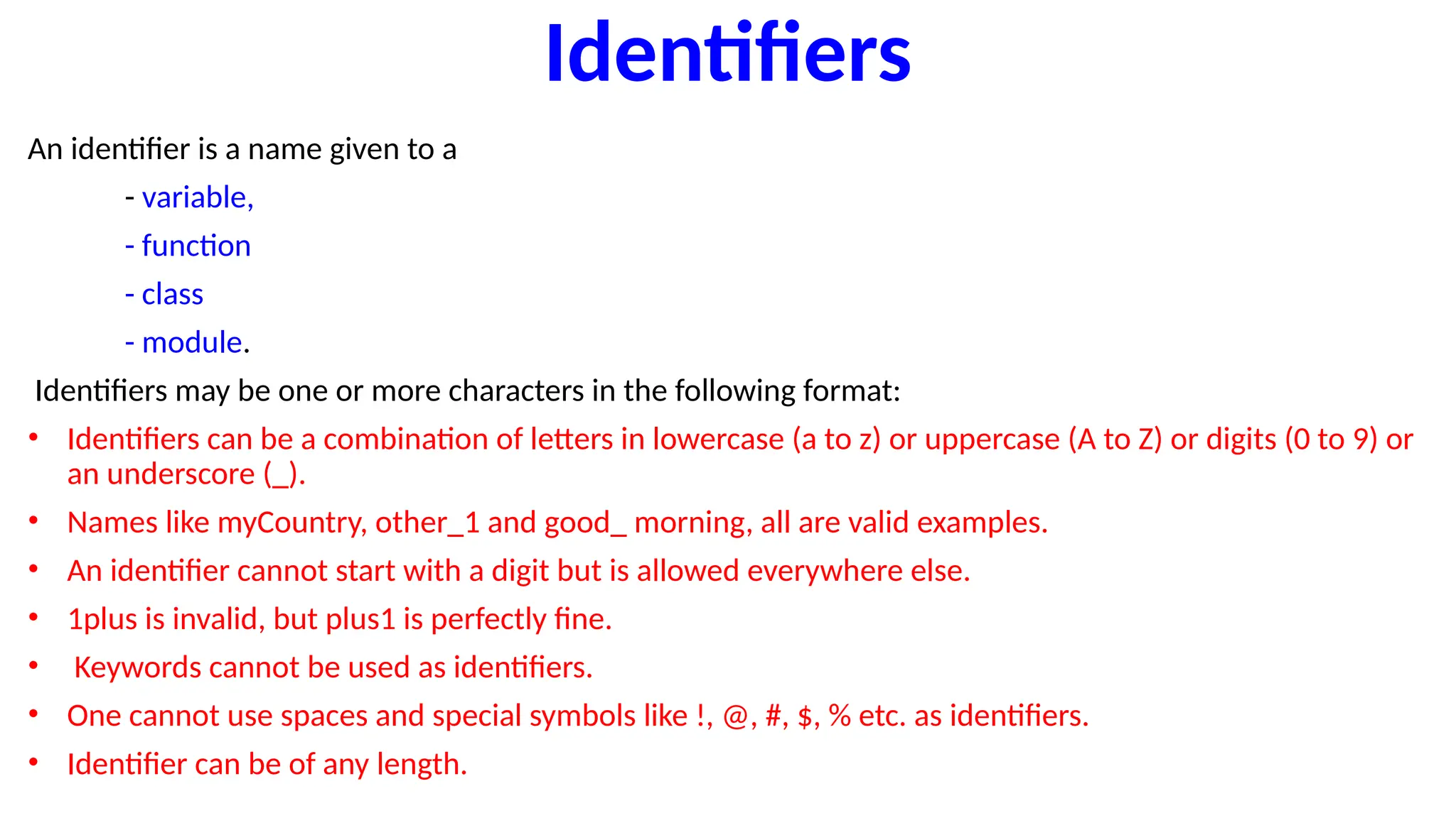 Identifiers
An identifier is a name given to a
- variable,
- function
- class
- module.
Identifiers may be one or more characters in the following format:
• Identifiers can be a combination of letters in lowercase (a to z) or uppercase (A to Z) or digits (0 to 9) or
an underscore (_).
• Names like myCountry, other_1 and good_ morning, all are valid examples.
• An identifier cannot start with a digit but is allowed everywhere else.
• 1plus is invalid, but plus1 is perfectly fine.
• Keywords cannot be used as identifiers.
• One cannot use spaces and special symbols like !, @, #, $, % etc. as identifiers.
• Identifier can be of any length.
 