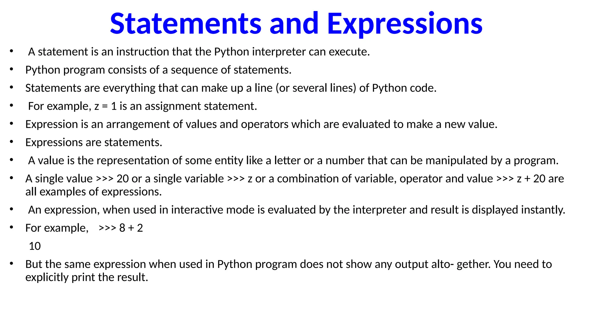Statements and Expressions
• A statement is an instruction that the Python interpreter can execute.
• Python program consists of a sequence of statements.
• Statements are everything that can make up a line (or several lines) of Python code.
• For example, z = 1 is an assignment statement.
• Expression is an arrangement of values and operators which are evaluated to make a new value.
• Expressions are statements.
• A value is the representation of some entity like a letter or a number that can be manipulated by a program.
• A single value >>> 20 or a single variable >>> z or a combination of variable, operator and value >>> z + 20 are
all examples of expressions.
• An expression, when used in interactive mode is evaluated by the interpreter and result is displayed instantly.
• For example, >>> 8 + 2
10
• But the same expression when used in Python program does not show any output alto- gether. You need to
explicitly print the result.
 