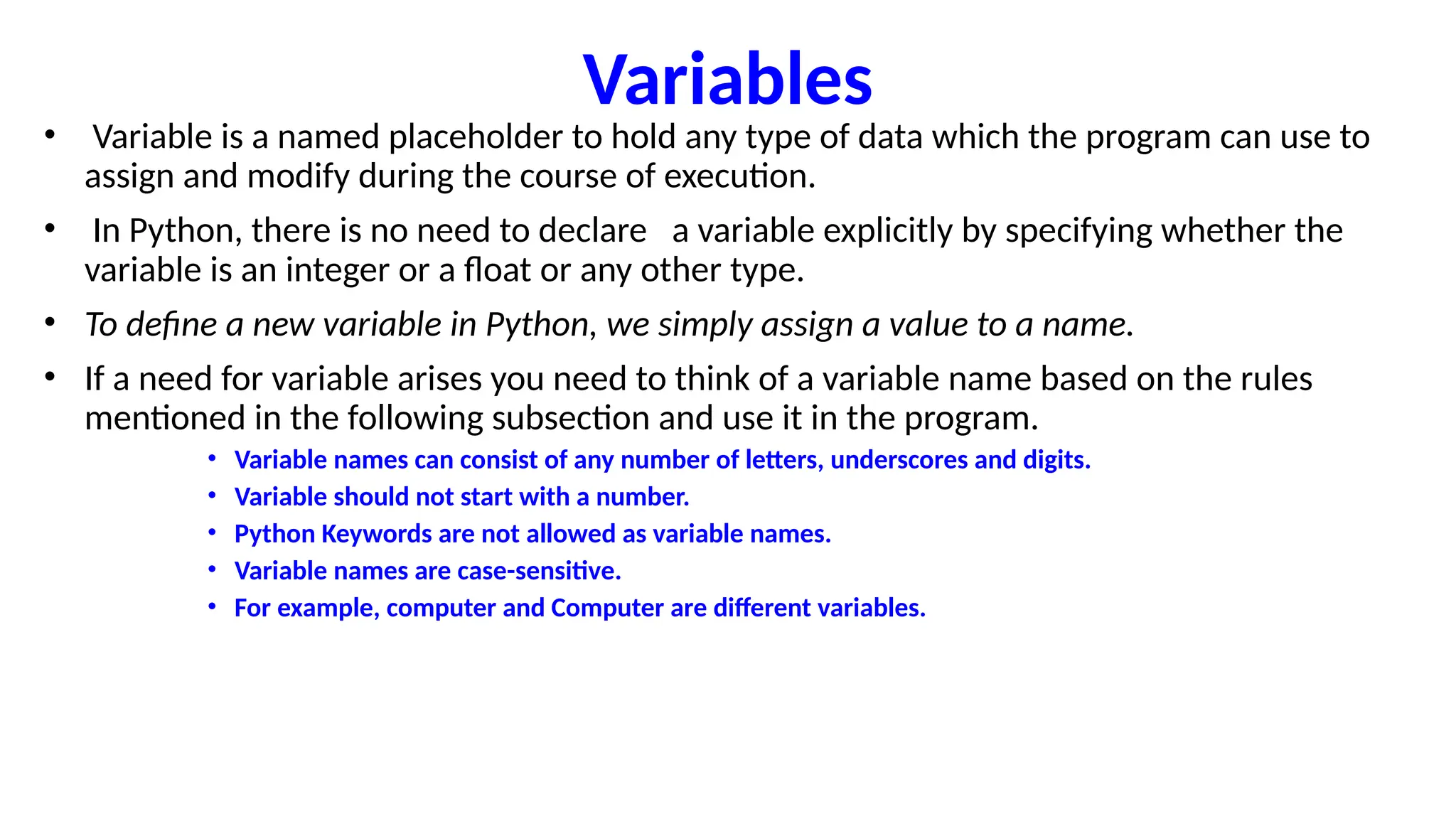 Variables
• Variable is a named placeholder to hold any type of data which the program can use to
assign and modify during the course of execution.
• In Python, there is no need to declare a variable explicitly by specifying whether the
variable is an integer or a float or any other type.
• To define a new variable in Python, we simply assign a value to a name.
• If a need for variable arises you need to think of a variable name based on the rules
mentioned in the following subsection and use it in the program.
• Variable names can consist of any number of letters, underscores and digits.
• Variable should not start with a number.
• Python Keywords are not allowed as variable names.
• Variable names are case-sensitive.
• For example, computer and Computer are different variables.
 