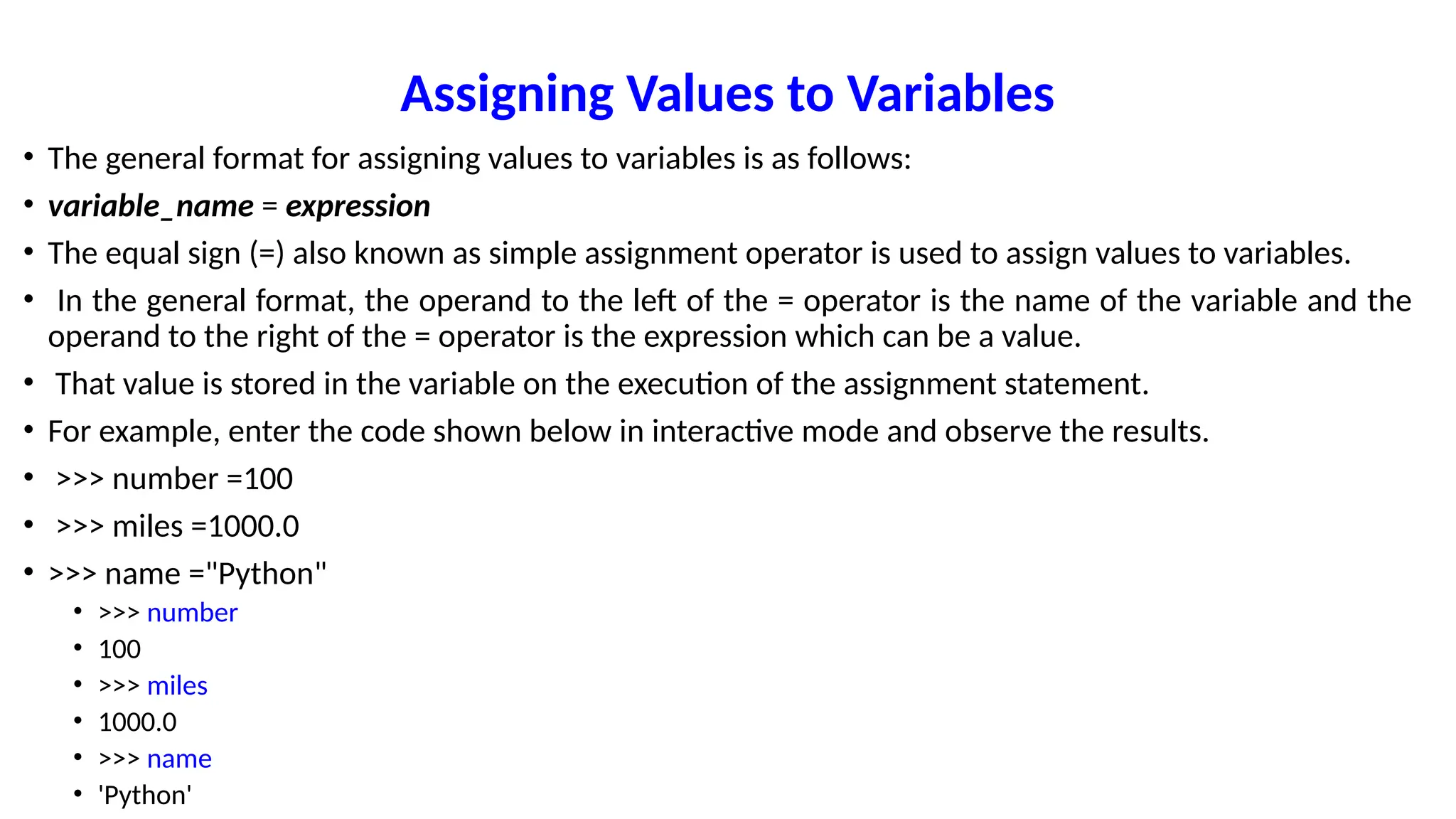 Assigning Values to Variables
• The general format for assigning values to variables is as follows:
• variable_name = expression
• The equal sign (=) also known as simple assignment operator is used to assign values to variables.
• In the general format, the operand to the left of the = operator is the name of the variable and the
operand to the right of the = operator is the expression which can be a value.
• That value is stored in the variable on the execution of the assignment statement.
• For example, enter the code shown below in interactive mode and observe the results.
• >>> number =100
• >>> miles =1000.0
• >>> name ="Python"
• >>> number
• 100
• >>> miles
• 1000.0
• >>> name
• 'Python'
 