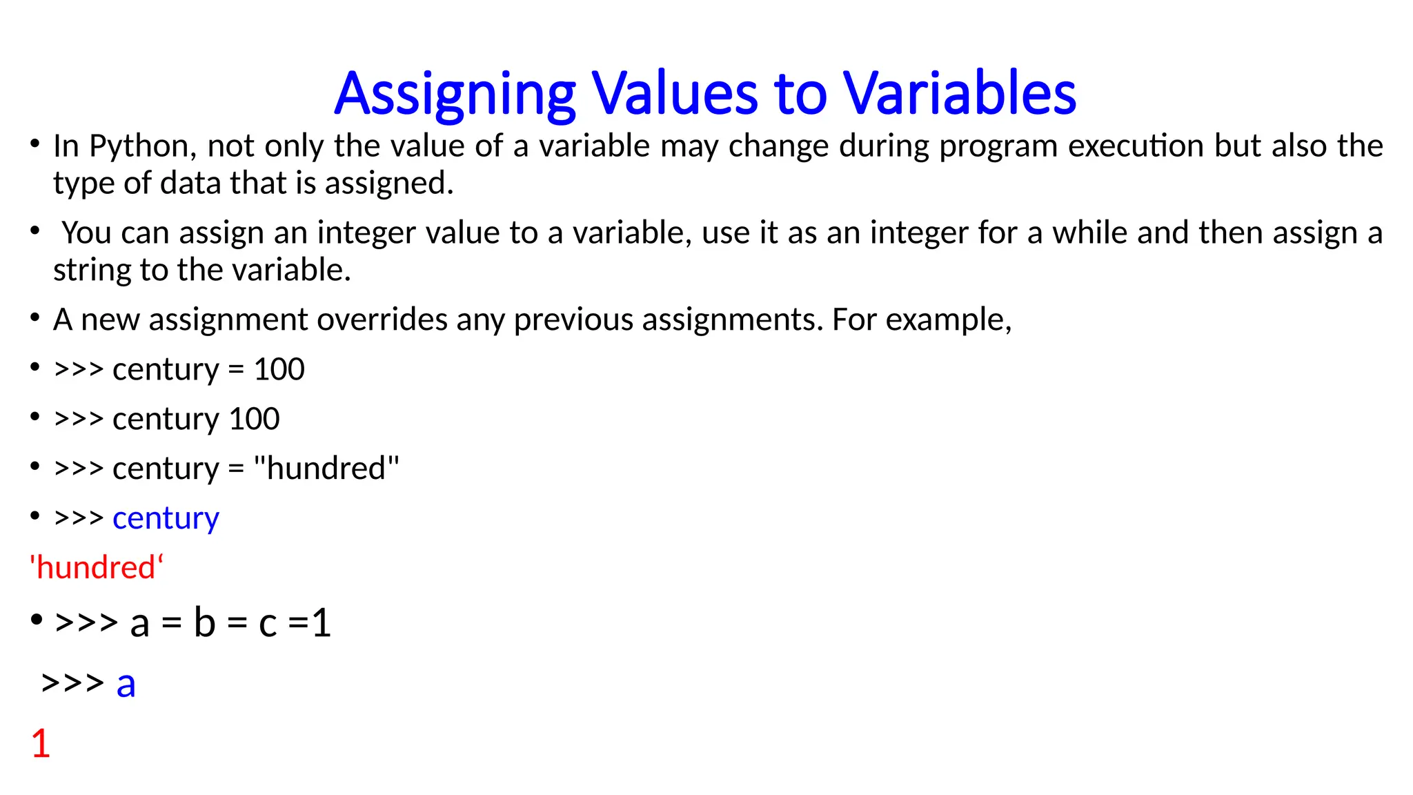 Assigning Values to Variables
• In Python, not only the value of a variable may change during program execution but also the
type of data that is assigned.
• You can assign an integer value to a variable, use it as an integer for a while and then assign a
string to the variable.
• A new assignment overrides any previous assignments. For example,
• >>> century = 100
• >>> century 100
• >>> century = "hundred"
• >>> century
'hundred‘
• >>> a = b = c =1
>>> a
1
 
