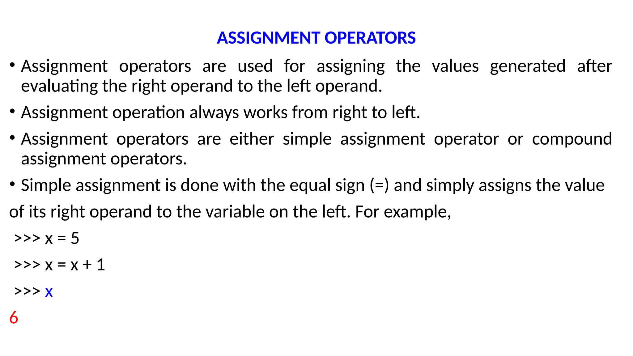 ASSIGNMENT OPERATORS
• Assignment operators are used for assigning the values generated after
evaluating the right operand to the left operand.
• Assignment operation always works from right to left.
• Assignment operators are either simple assignment operator or compound
assignment operators.
• Simple assignment is done with the equal sign (=) and simply assigns the value
of its right operand to the variable on the left. For example,
>>> x = 5
>>> x = x + 1
>>> x
6
 