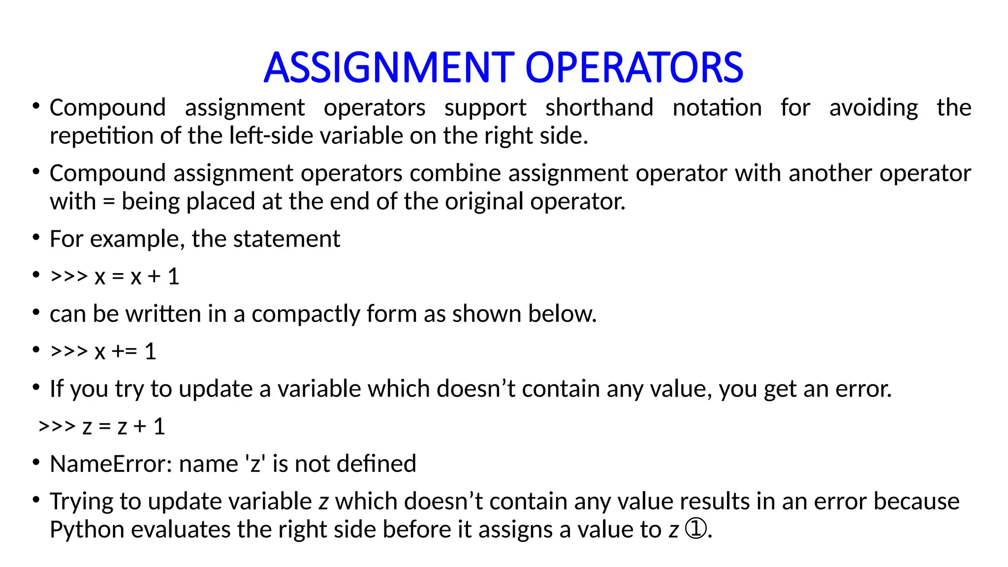 ASSIGNMENT OPERATORS
• Compound assignment operators support shorthand notation for avoiding the
repetition of the left-side variable on the right side.
• Compound assignment operators combine assignment operator with another operator
with = being placed at the end of the original operator.
• For example, the statement
• >>> x = x + 1
• can be written in a compactly form as shown below.
• >>> x += 1
• If you try to update a variable which doesn’t contain any value, you get an error.
>>> z = z + 1
• NameError: name 'z' is not defined
• Trying to update variable z which doesn’t contain any value results in an error because
Python evaluates the right side before it assigns a value to z .
➀
 