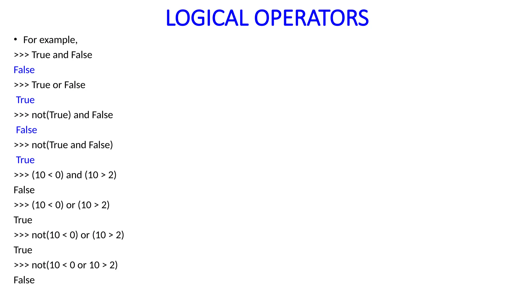 LOGICAL OPERATORS
• For example,
>>> True and False
False
>>> True or False
True
>>> not(True) and False
False
>>> not(True and False)
True
>>> (10 < 0) and (10 > 2)
False
>>> (10 < 0) or (10 > 2)
True
>>> not(10 < 0) or (10 > 2)
True
>>> not(10 < 0 or 10 > 2)
False
 