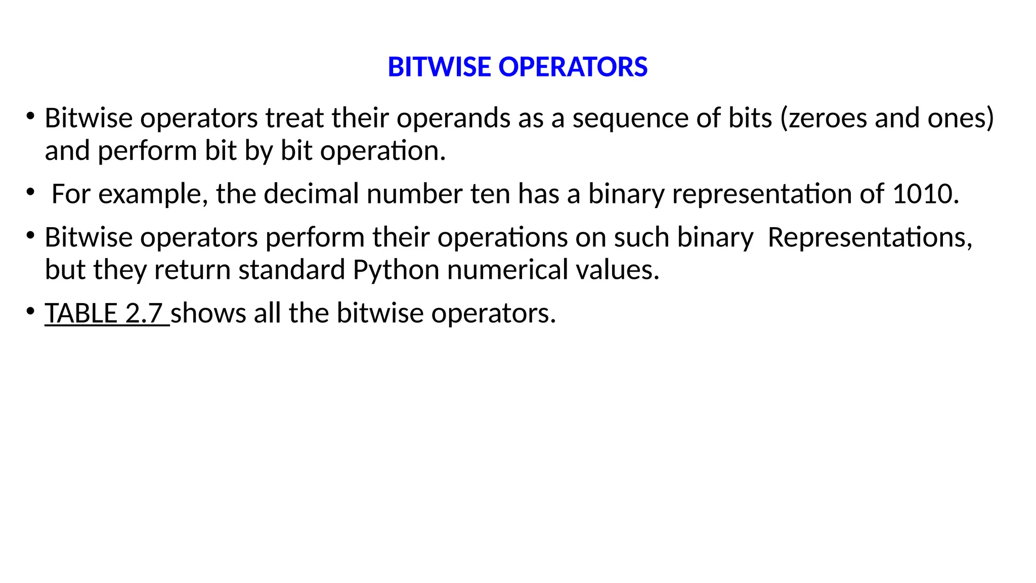 BITWISE OPERATORS
• Bitwise operators treat their operands as a sequence of bits (zeroes and ones)
and perform bit by bit operation.
• For example, the decimal number ten has a binary representation of 1010.
• Bitwise operators perform their operations on such binary Representations,
but they return standard Python numerical values.
• TABLE 2.7 shows all the bitwise operators.
 