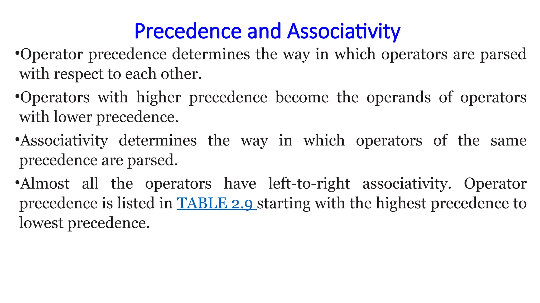 Precedence and Associativity
•Operator precedence determines the way in which operators are parsed
with respect to each other.
•Operators with higher precedence become the operands of operators
with lower precedence.
•Associativity determines the way in which operators of the same
precedence are parsed.
•Almost all the operators have left-to-right associativity. Operator
precedence is listed in TABLE 2.9 starting with the highest precedence to
lowest precedence.
 