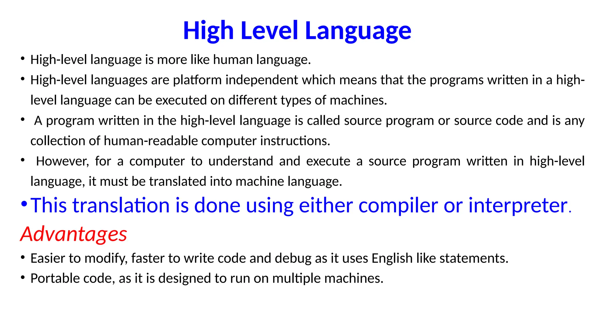 High Level Language
• High-level language is more like human language.
• High-level languages are platform independent which means that the programs written in a high-
level language can be executed on different types of machines.
• A program written in the high-level language is called source program or source code and is any
collection of human-readable computer instructions.
• However, for a computer to understand and execute a source program written in high-level
language, it must be translated into machine language.
•This translation is done using either compiler or interpreter.
Advantages
• Easier to modify, faster to write code and debug as it uses English like statements.
• Portable code, as it is designed to run on multiple machines.
 