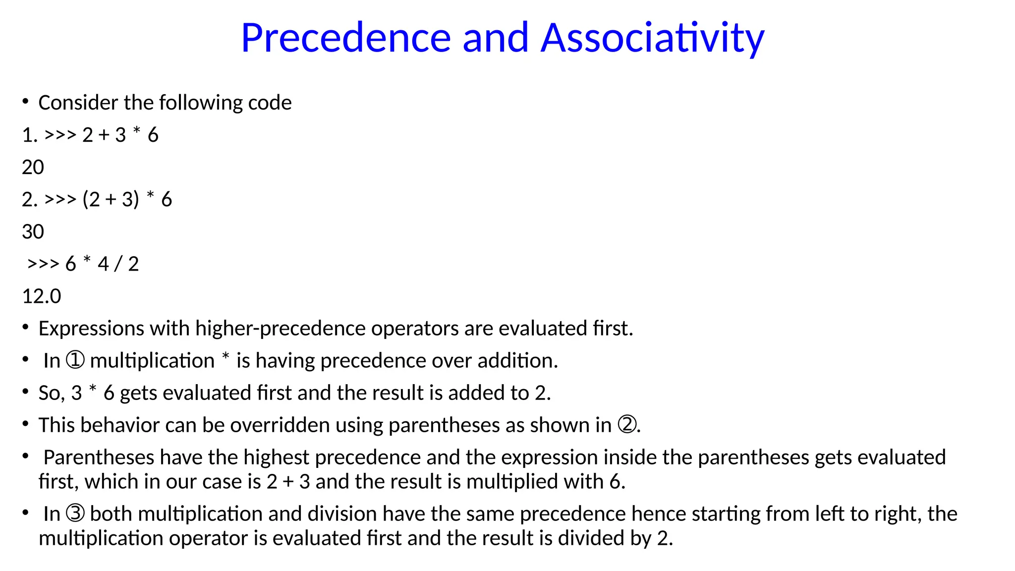 Precedence and Associativity
• Consider the following code
1. >>> 2 + 3 * 6
20
2. >>> (2 + 3) * 6
30
>>> 6 * 4 / 2
12.0
• Expressions with higher-precedence operators are evaluated first.
• In multiplication * is having precedence over addition.
➀
• So, 3 * 6 gets evaluated first and the result is added to 2.
• This behavior can be overridden using parentheses as shown in .
➁
• Parentheses have the highest precedence and the expression inside the parentheses gets evaluated
first, which in our case is 2 + 3 and the result is multiplied with 6.
• In both multiplication and division have the same precedence hence starting from left to right, the
➂
multiplication operator is evaluated first and the result is divided by 2.
 