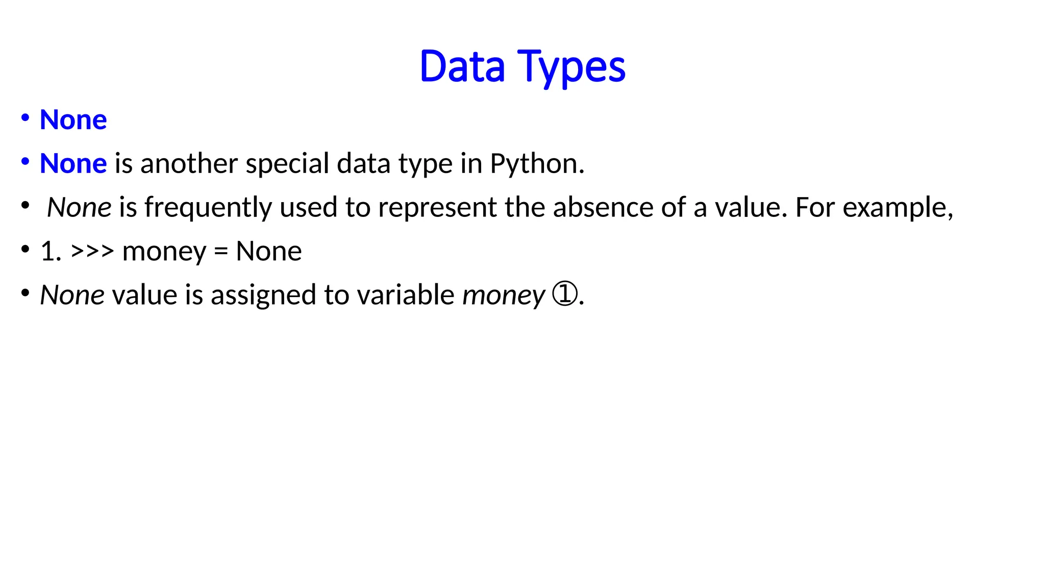 Data Types
• None
• None is another special data type in Python.
• None is frequently used to represent the absence of a value. For example,
• 1. >>> money = None
• None value is assigned to variable money .
➀
 