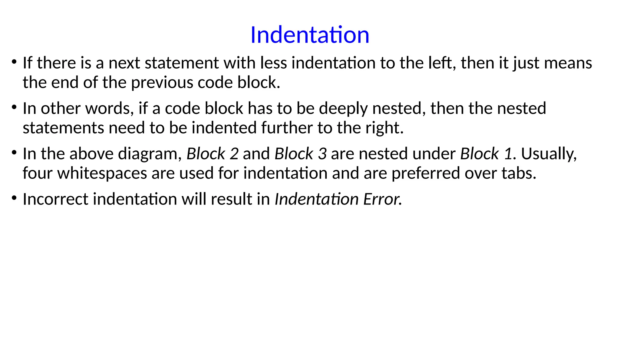 Indentation
• If there is a next statement with less indentation to the left, then it just means
the end of the previous code block.
• In other words, if a code block has to be deeply nested, then the nested
statements need to be indented further to the right.
• In the above diagram, Block 2 and Block 3 are nested under Block 1. Usually,
four whitespaces are used for indentation and are preferred over tabs.
• Incorrect indentation will result in Indentation Error.
 