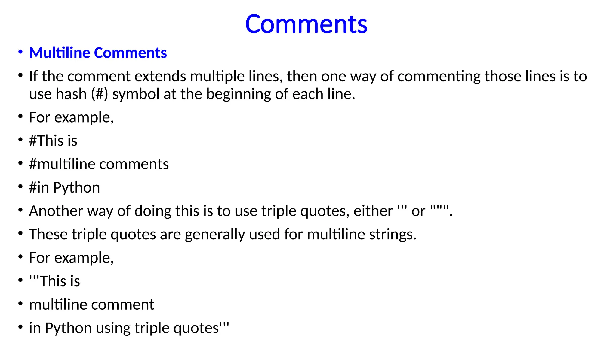 Comments
• Multiline Comments
• If the comment extends multiple lines, then one way of commenting those lines is to
use hash (#) symbol at the beginning of each line.
• For example,
• #This is
• #multiline comments
• #in Python
• Another way of doing this is to use triple quotes, either ''' or """.
• These triple quotes are generally used for multiline strings.
• For example,
• '''This is
• multiline comment
• in Python using triple quotes'''
 