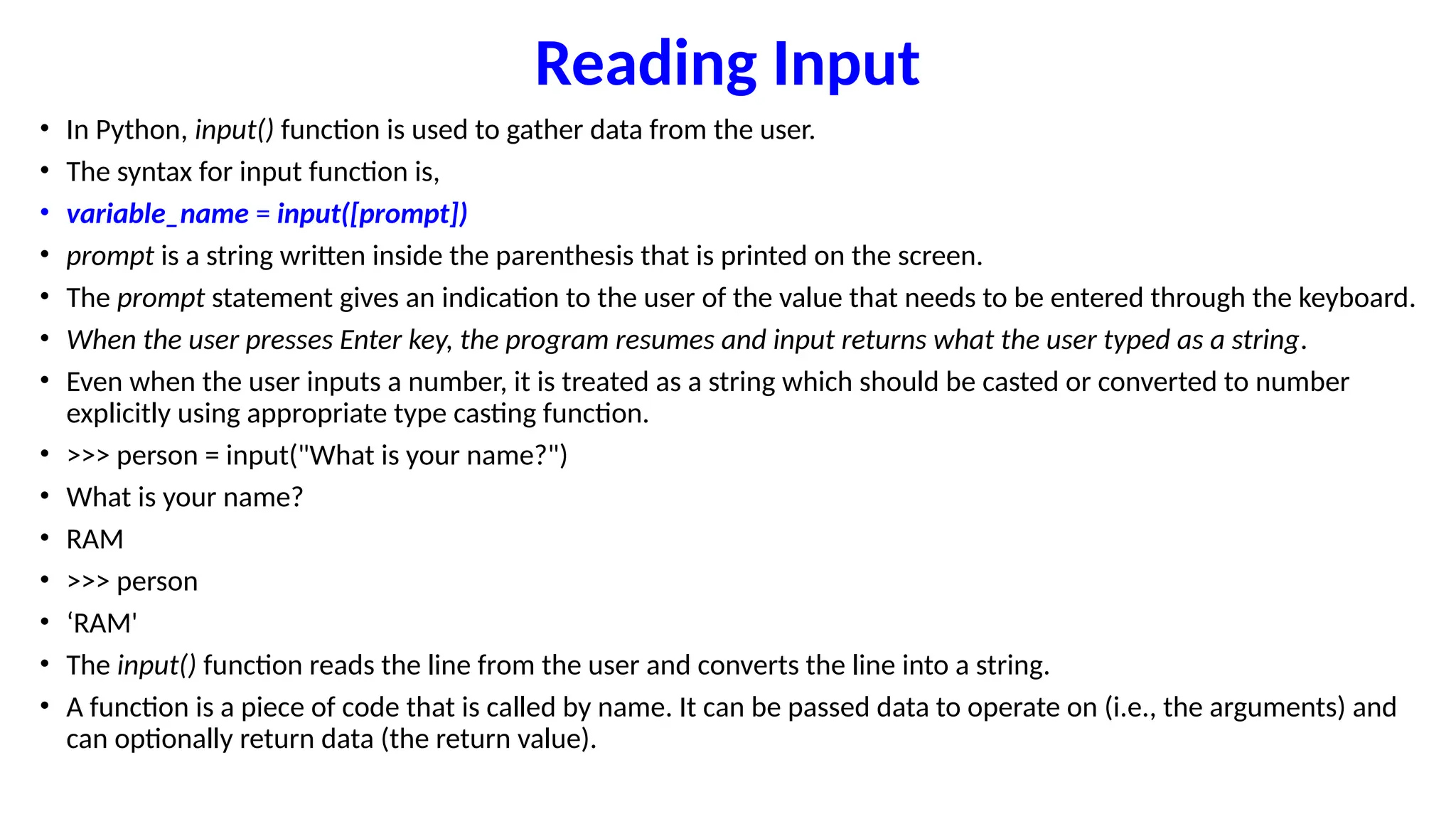 Reading Input
• In Python, input() function is used to gather data from the user.
• The syntax for input function is,
• variable_name = input([prompt])
• prompt is a string written inside the parenthesis that is printed on the screen.
• The prompt statement gives an indication to the user of the value that needs to be entered through the keyboard.
• When the user presses Enter key, the program resumes and input returns what the user typed as a string.
• Even when the user inputs a number, it is treated as a string which should be casted or converted to number
explicitly using appropriate type casting function.
• >>> person = input("What is your name?")
• What is your name?
• RAM
• >>> person
• ‘RAM'
• The input() function reads the line from the user and converts the line into a string.
• A function is a piece of code that is called by name. It can be passed data to operate on (i.e., the arguments) and
can optionally return data (the return value).
 