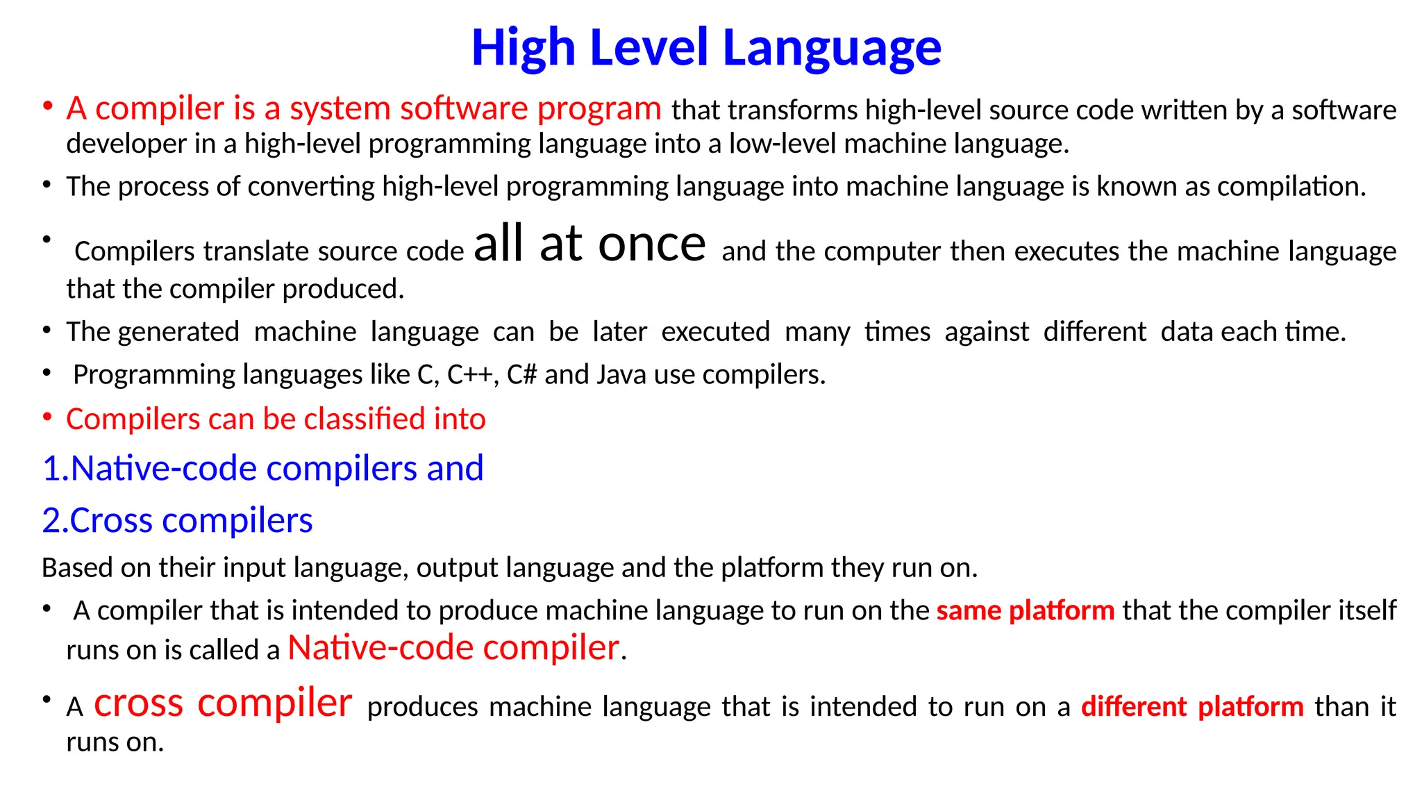High Level Language
• A compiler is a system software program that transforms high-level source code written by a software
developer in a high-level programming language into a low-level machine language.
• The process of converting high-level programming language into machine language is known as compilation.
• Compilers translate source code all at once and the computer then executes the machine language
that the compiler produced.
• The generated machine language can be later executed many times against different data each time.
• Programming languages like C, C++, C# and Java use compilers.
• Compilers can be classified into
1.Native-code compilers and
2.Cross compilers
Based on their input language, output language and the platform they run on.
• A compiler that is intended to produce machine language to run on the same platform that the compiler itself
runs on is called a Native-code compiler.
• A cross compiler produces machine language that is intended to run on a different platform than it
runs on.
 