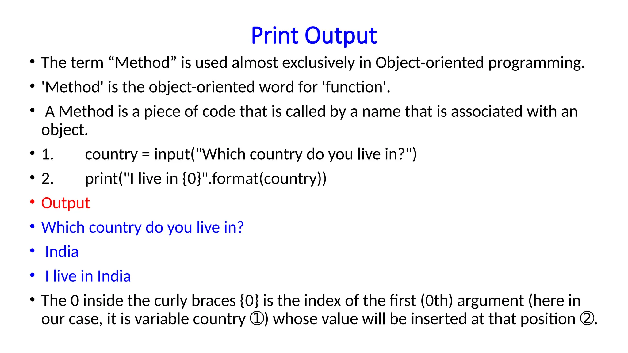 Print Output
• The term “Method” is used almost exclusively in Object-oriented programming.
• 'Method' is the object-oriented word for 'function'.
• A Method is a piece of code that is called by a name that is associated with an
object.
• 1. country = input("Which country do you live in?")
• 2. print("I live in {0}".format(country))
• Output
• Which country do you live in?
• India
• I live in India
• The 0 inside the curly braces {0} is the index of the first (0th) argument (here in
our case, it is variable country ) whose value will be inserted at that position .
➀ ➁
 