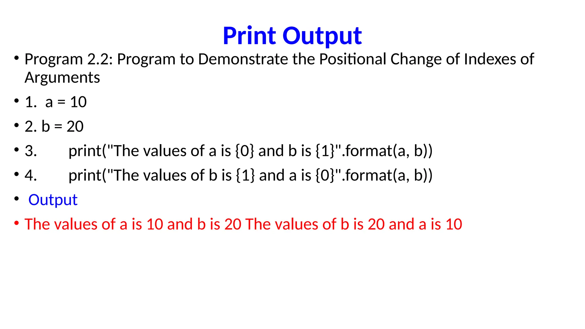 Print Output
• Program 2.2: Program to Demonstrate the Positional Change of Indexes of
Arguments
• 1. a = 10
• 2. b = 20
• 3. print("The values of a is {0} and b is {1}".format(a, b))
• 4. print("The values of b is {1} and a is {0}".format(a, b))
• Output
• The values of a is 10 and b is 20 The values of b is 20 and a is 10
 