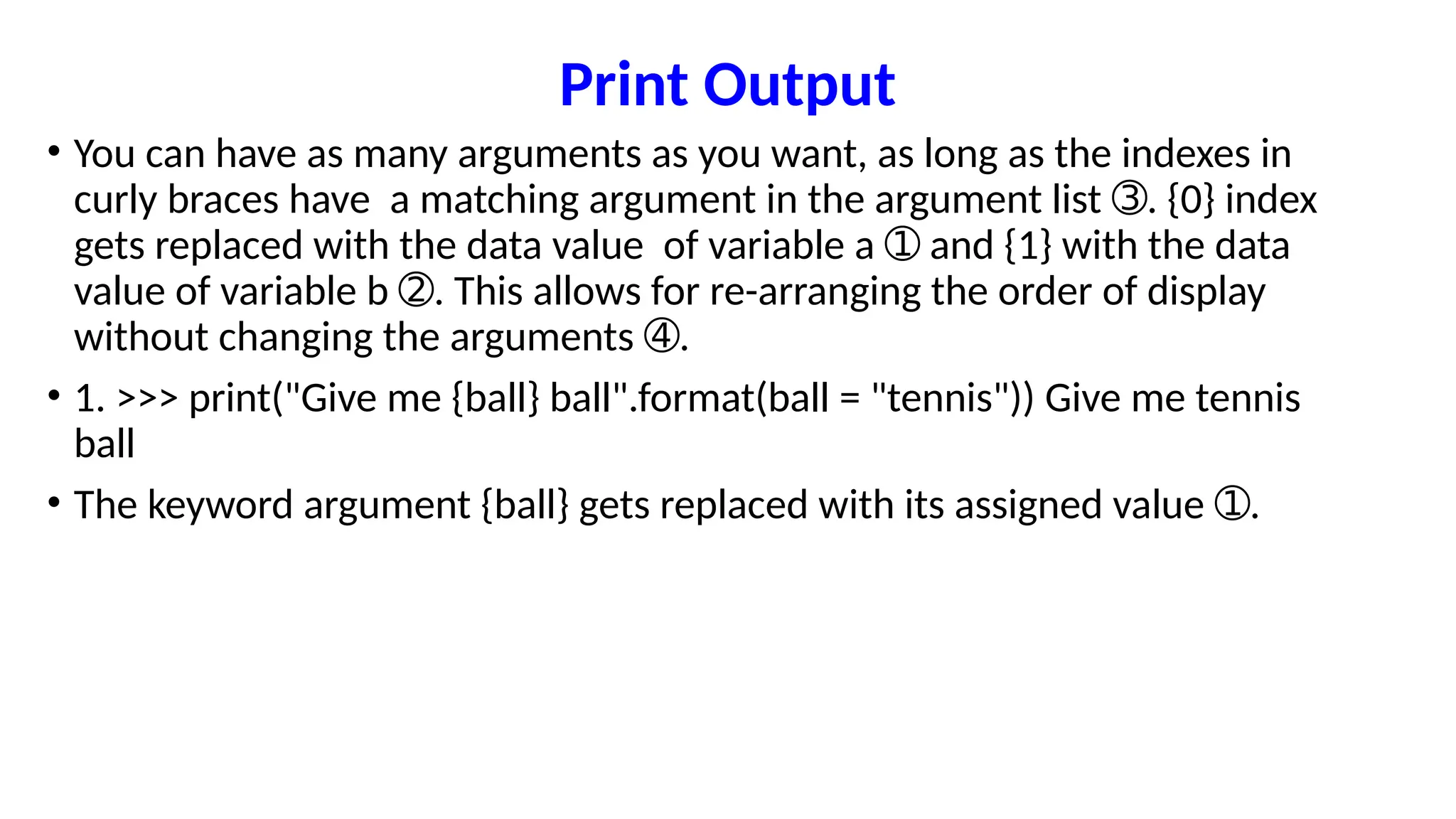 Print Output
• You can have as many arguments as you want, as long as the indexes in
curly braces have a matching argument in the argument list . {0} index
➂
gets replaced with the data value of variable a and {1} with the data
➀
value of variable b . This allows for re-arranging the order of display
➁
without changing the arguments .
➃
• 1. >>> print("Give me {ball} ball".format(ball = "tennis")) Give me tennis
ball
• The keyword argument {ball} gets replaced with its assigned value .
➀
 