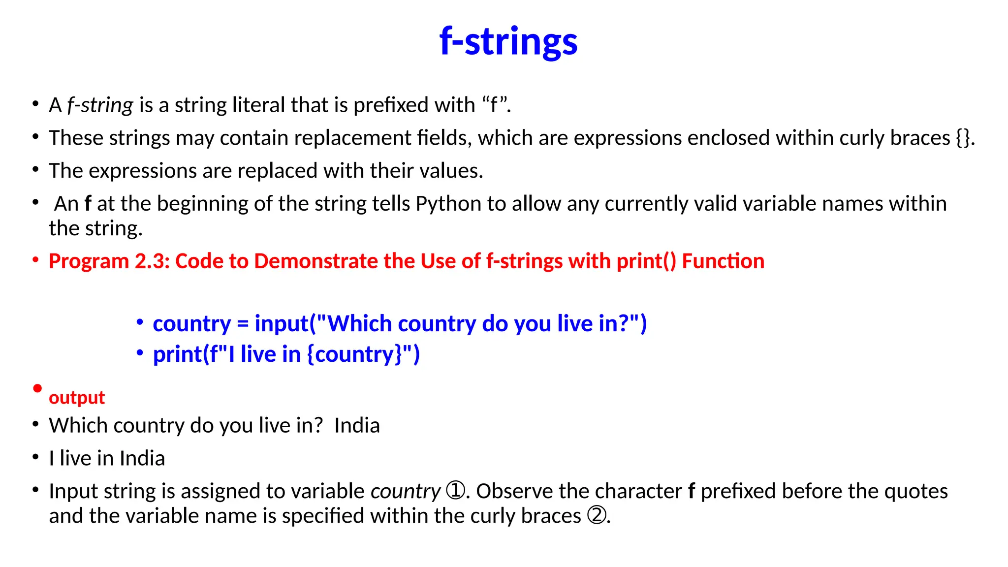 f-strings
• A f-string is a string literal that is prefixed with “f”.
• These strings may contain replacement fields, which are expressions enclosed within curly braces {}.
• The expressions are replaced with their values.
• An f at the beginning of the string tells Python to allow any currently valid variable names within
the string.
• Program 2.3: Code to Demonstrate the Use of f-strings with print() Function
• country = input("Which country do you live in?")
• print(f"I live in {country}")
• output
• Which country do you live in? India
• I live in India
• Input string is assigned to variable country . Observe the character
➀ f prefixed before the quotes
and the variable name is specified within the curly braces .
➁
 