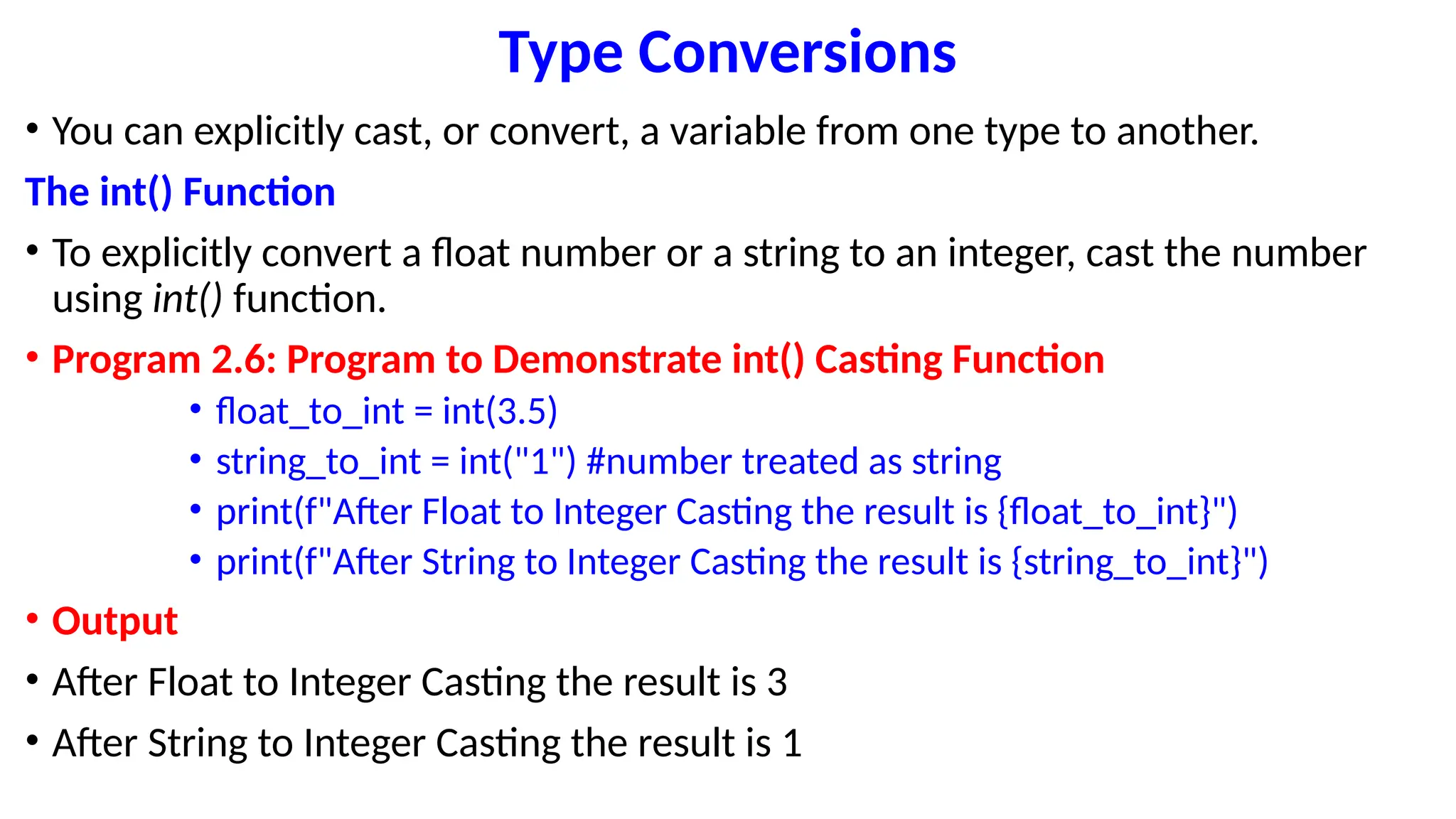 Type Conversions
• You can explicitly cast, or convert, a variable from one type to another.
The int() Function
• To explicitly convert a float number or a string to an integer, cast the number
using int() function.
• Program 2.6: Program to Demonstrate int() Casting Function
• float_to_int = int(3.5)
• string_to_int = int("1") #number treated as string
• print(f"After Float to Integer Casting the result is {float_to_int}")
• print(f"After String to Integer Casting the result is {string_to_int}")
• Output
• After Float to Integer Casting the result is 3
• After String to Integer Casting the result is 1
 