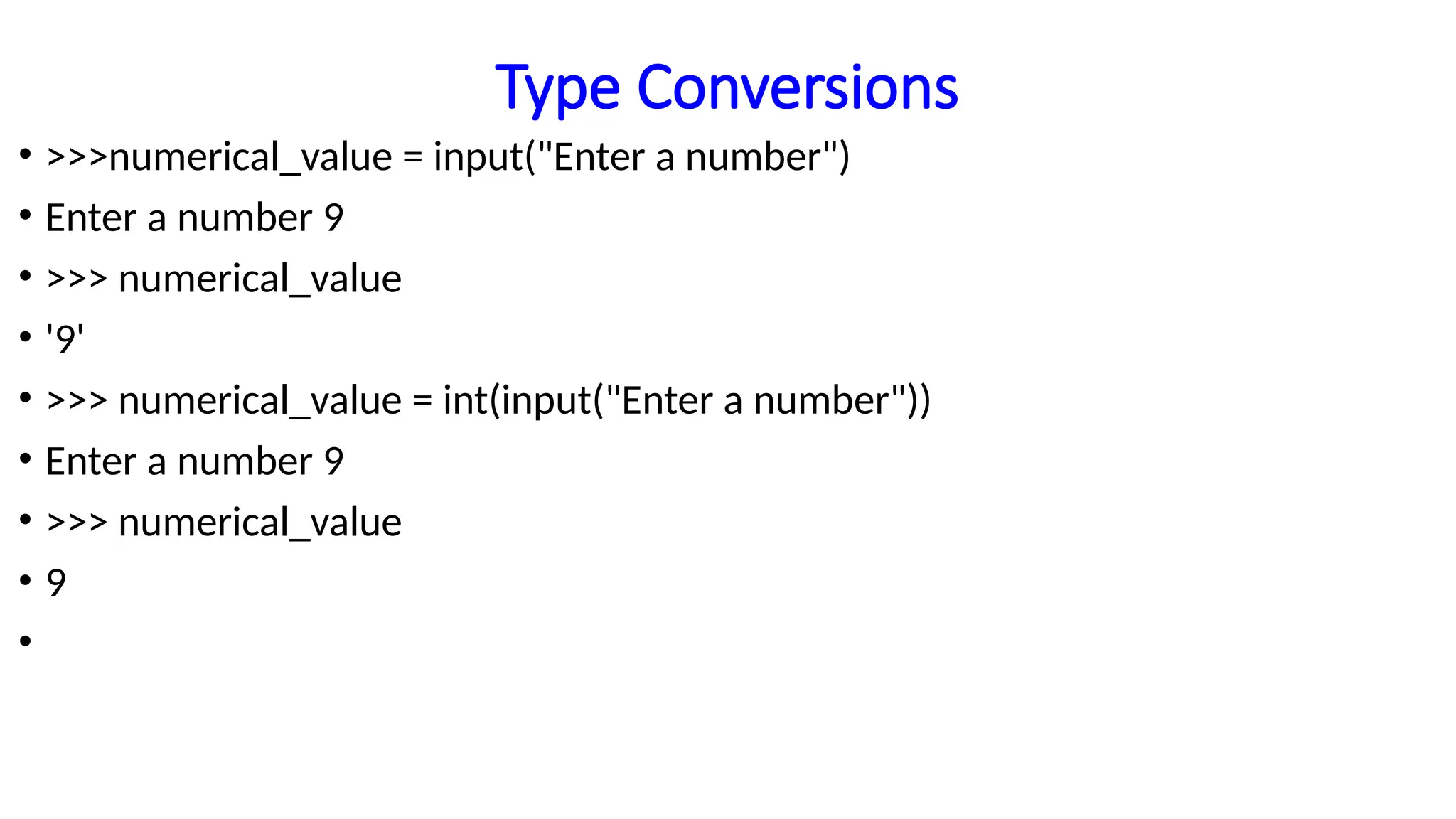 Type Conversions
• >>>numerical_value = input("Enter a number")
• Enter a number 9
• >>> numerical_value
• '9'
• >>> numerical_value = int(input("Enter a number"))
• Enter a number 9
• >>> numerical_value
• 9
•
 