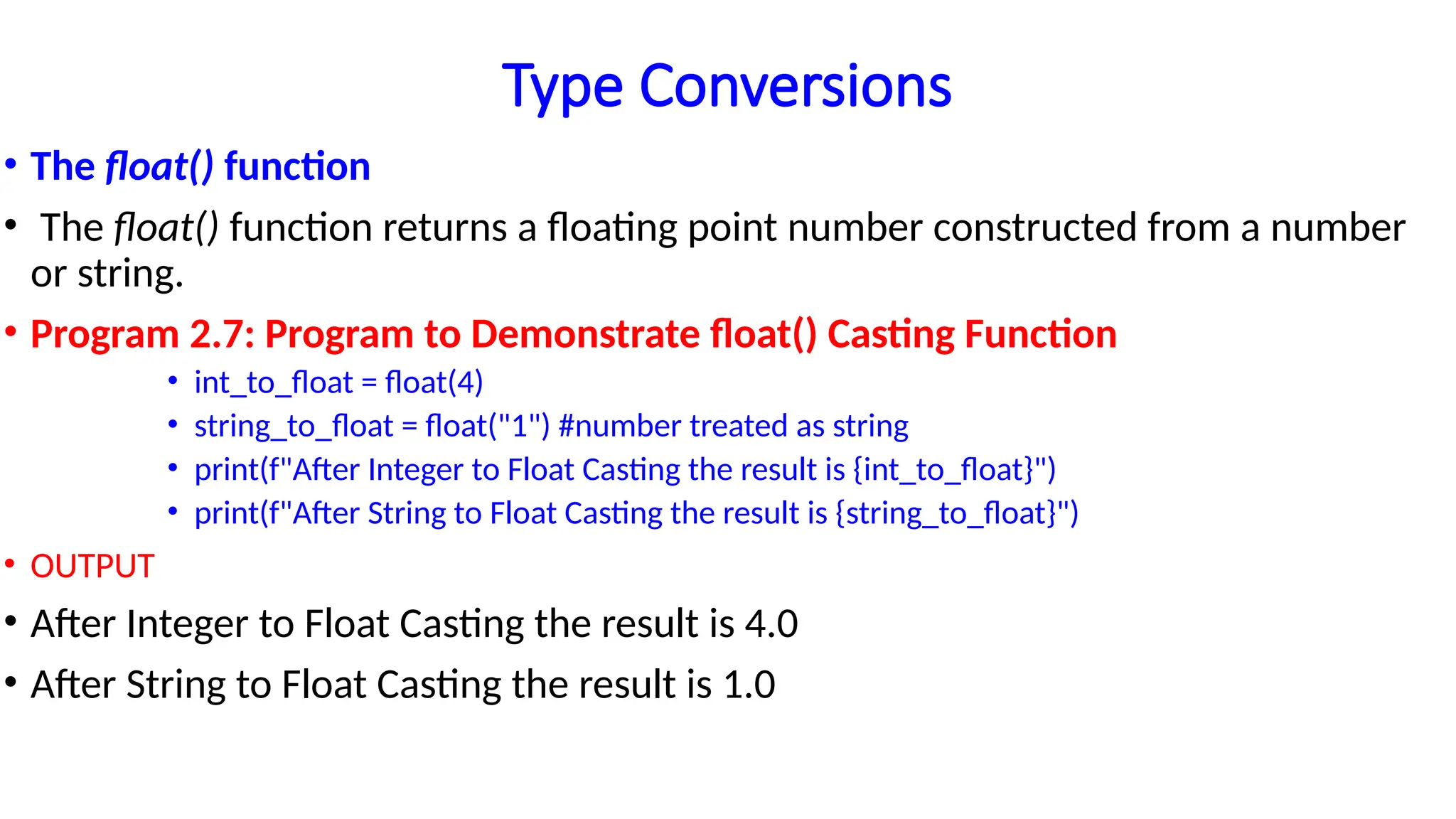 Type Conversions
• The float() function
• The float() function returns a floating point number constructed from a number
or string.
• Program 2.7: Program to Demonstrate float() Casting Function
• int_to_float = float(4)
• string_to_float = float("1") #number treated as string
• print(f"After Integer to Float Casting the result is {int_to_float}")
• print(f"After String to Float Casting the result is {string_to_float}")
• OUTPUT
• After Integer to Float Casting the result is 4.0
• After String to Float Casting the result is 1.0
 