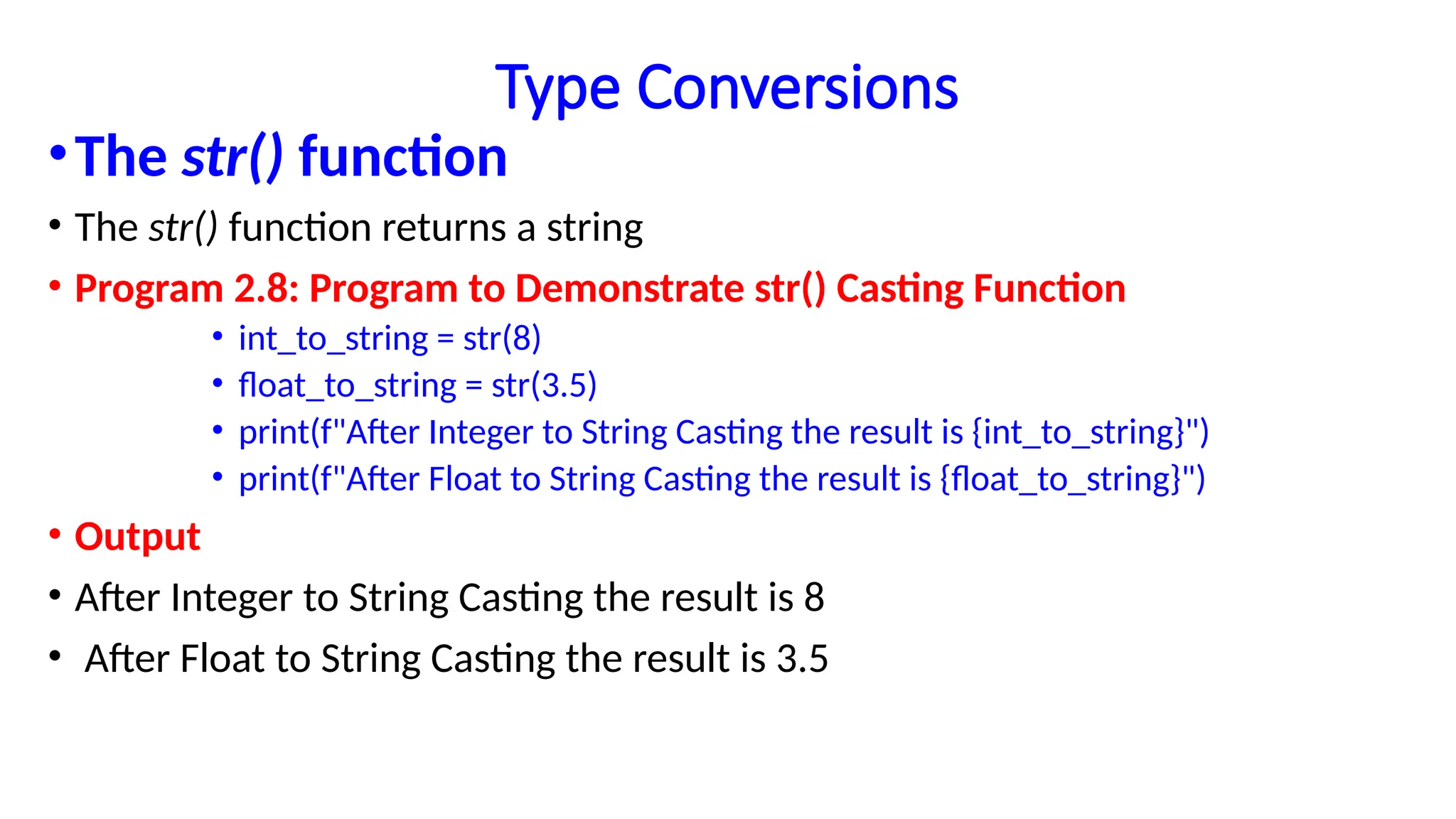 Type Conversions
•The str() function
• The str() function returns a string
• Program 2.8: Program to Demonstrate str() Casting Function
• int_to_string = str(8)
• float_to_string = str(3.5)
• print(f"After Integer to String Casting the result is {int_to_string}")
• print(f"After Float to String Casting the result is {float_to_string}")
• Output
• After Integer to String Casting the result is 8
• After Float to String Casting the result is 3.5
 