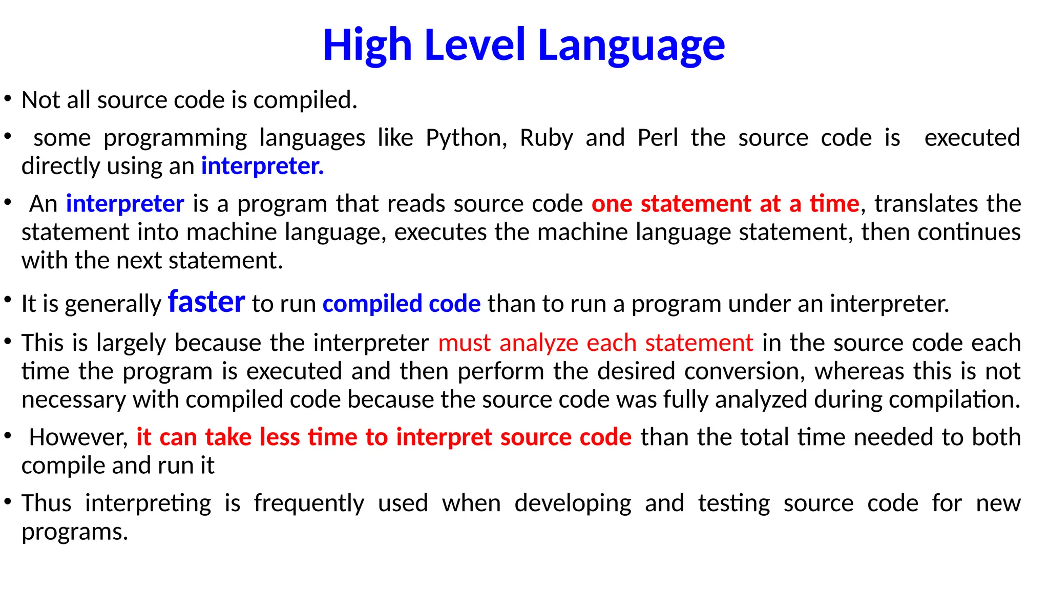 High Level Language
• Not all source code is compiled.
• some programming languages like Python, Ruby and Perl the source code is executed
directly using an interpreter.
• An interpreter is a program that reads source code one statement at a time, translates the
statement into machine language, executes the machine language statement, then continues
with the next statement.
• It is generally faster to run compiled code than to run a program under an interpreter.
• This is largely because the interpreter must analyze each statement in the source code each
time the program is executed and then perform the desired conversion, whereas this is not
necessary with compiled code because the source code was fully analyzed during compilation.
• However, it can take less time to interpret source code than the total time needed to both
compile and run it
• Thus interpreting is frequently used when developing and testing source code for new
programs.
 