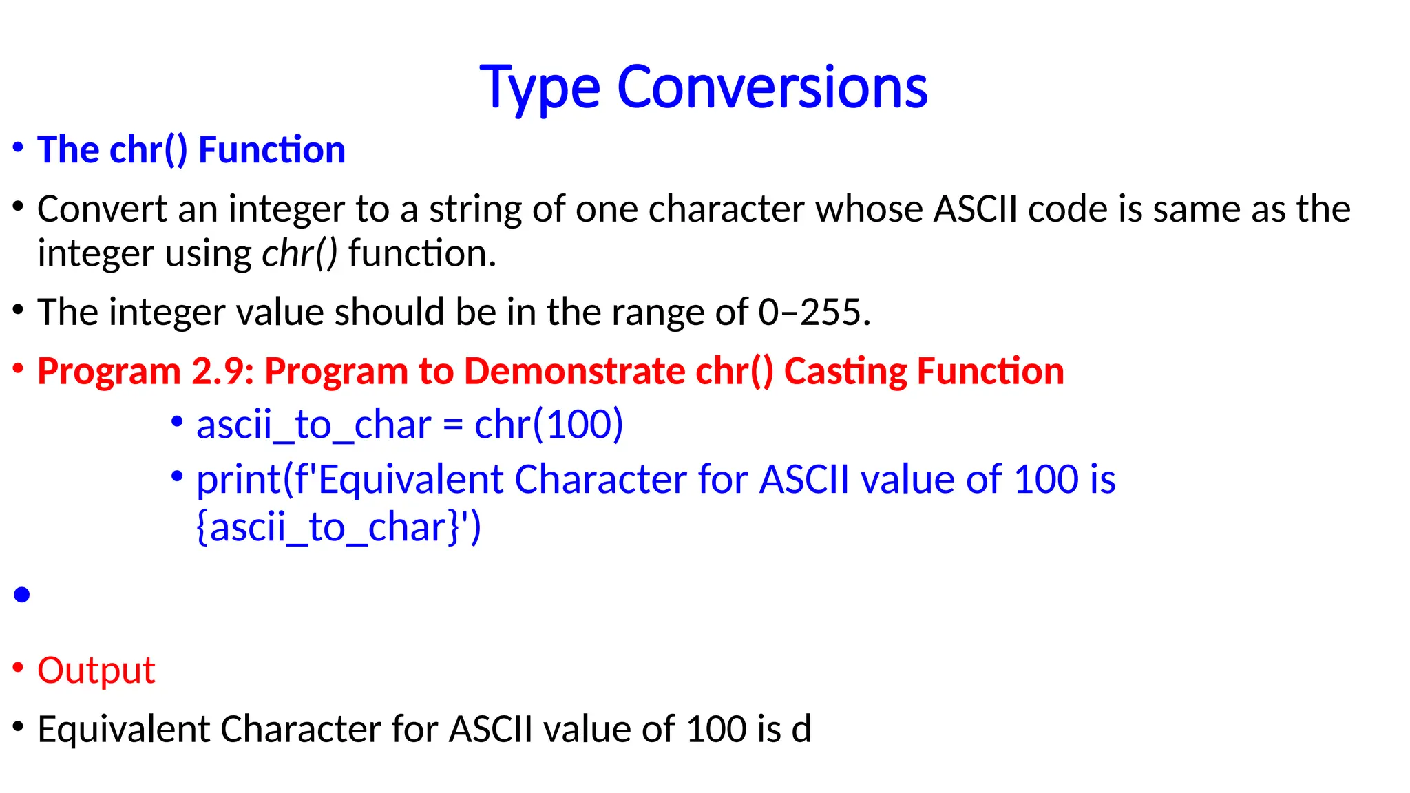 Type Conversions
• The chr() Function
• Convert an integer to a string of one character whose ASCII code is same as the
integer using chr() function.
• The integer value should be in the range of 0–255.
• Program 2.9: Program to Demonstrate chr() Casting Function
• ascii_to_char = chr(100)
• print(f'Equivalent Character for ASCII value of 100 is
{ascii_to_char}')
•
• Output
• Equivalent Character for ASCII value of 100 is d
 