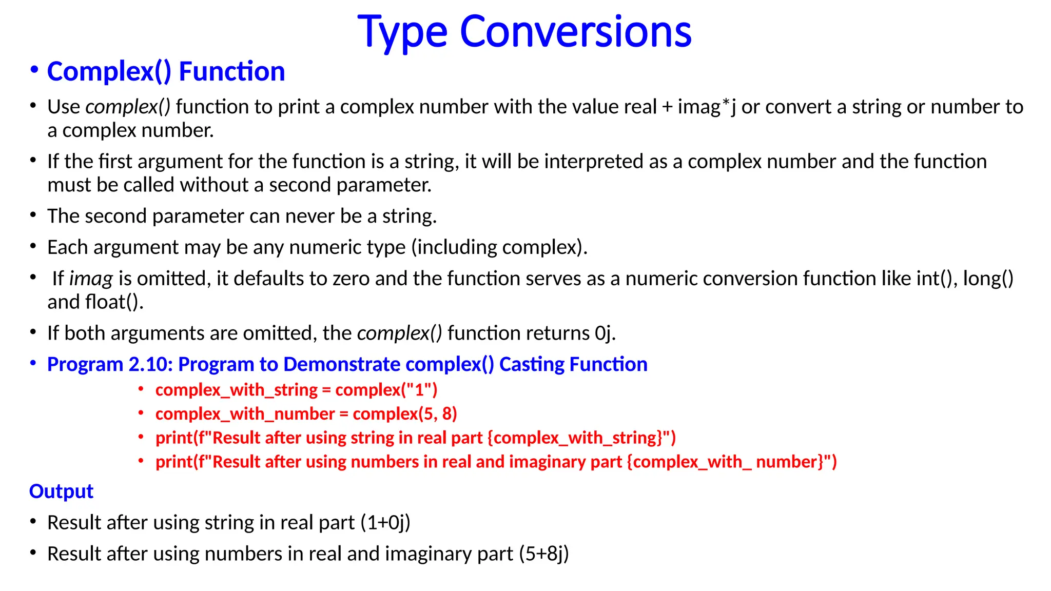 Type Conversions
• Complex() Function
• Use complex() function to print a complex number with the value real + imag*j or convert a string or number to
a complex number.
• If the first argument for the function is a string, it will be interpreted as a complex number and the function
must be called without a second parameter.
• The second parameter can never be a string.
• Each argument may be any numeric type (including complex).
• If imag is omitted, it defaults to zero and the function serves as a numeric conversion function like int(), long()
and float().
• If both arguments are omitted, the complex() function returns 0j.
• Program 2.10: Program to Demonstrate complex() Casting Function
• complex_with_string = complex("1")
• complex_with_number = complex(5, 8)
• print(f"Result after using string in real part {complex_with_string}")
• print(f"Result after using numbers in real and imaginary part {complex_with_ number}")
Output
• Result after using string in real part (1+0j)
• Result after using numbers in real and imaginary part (5+8j)
 
