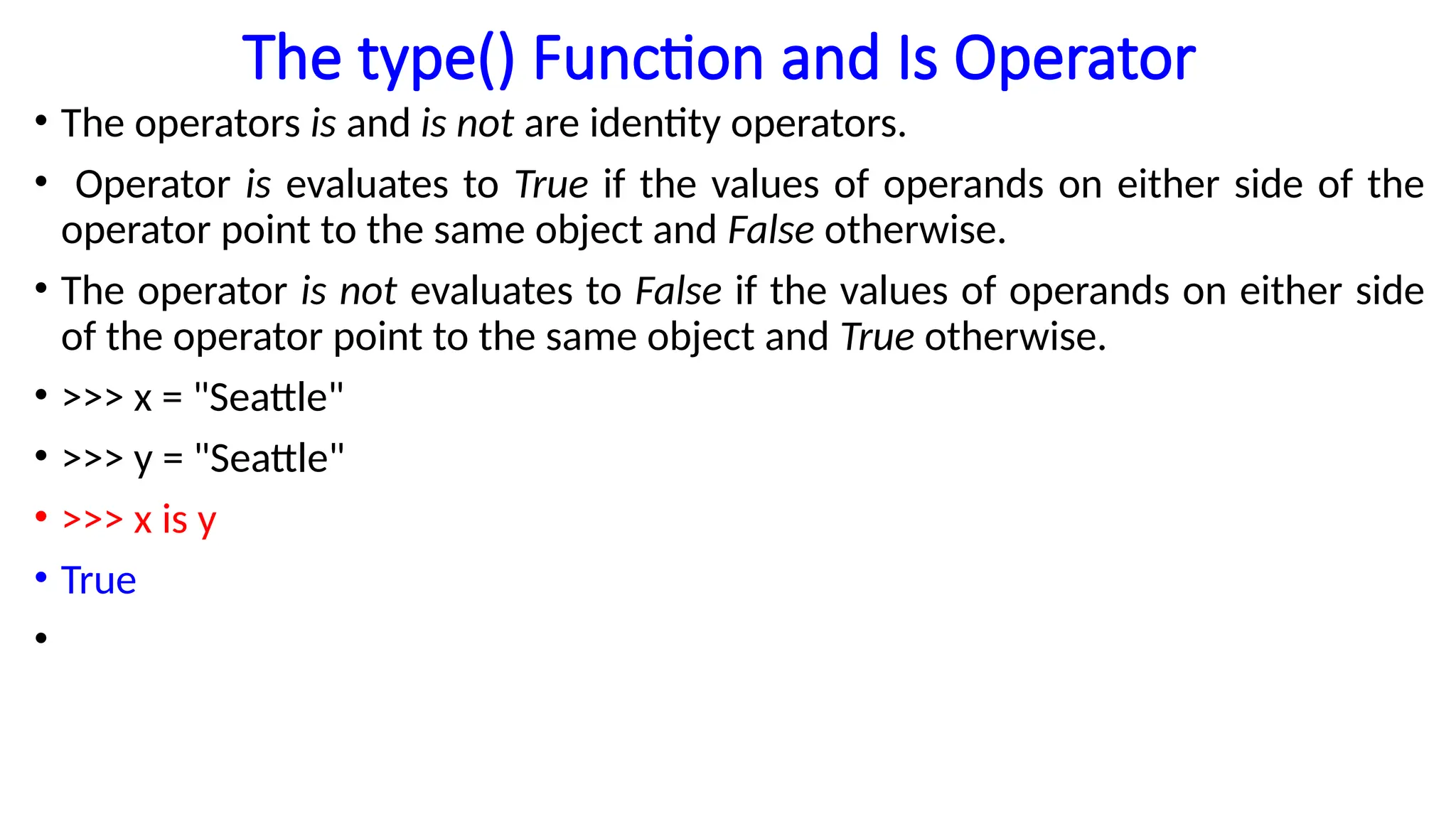 The type() Function and Is Operator
• The operators is and is not are identity operators.
• Operator is evaluates to True if the values of operands on either side of the
operator point to the same object and False otherwise.
• The operator is not evaluates to False if the values of operands on either side
of the operator point to the same object and True otherwise.
• >>> x = "Seattle"
• >>> y = "Seattle"
• >>> x is y
• True
•
 