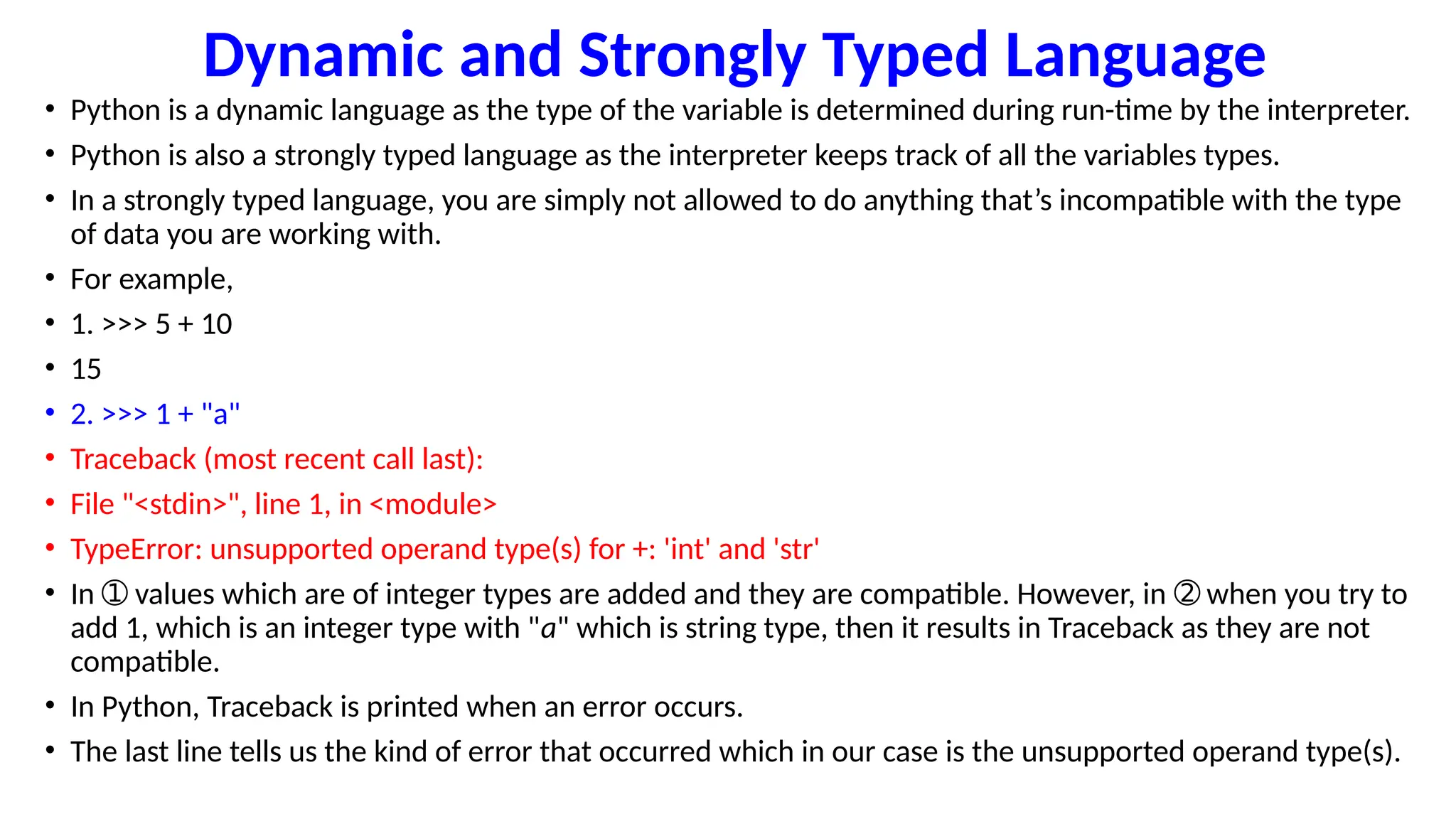 Dynamic and Strongly Typed Language
• Python is a dynamic language as the type of the variable is determined during run-time by the interpreter.
• Python is also a strongly typed language as the interpreter keeps track of all the variables types.
• In a strongly typed language, you are simply not allowed to do anything that’s incompatible with the type
of data you are working with.
• For example,
• 1. >>> 5 + 10
• 15
• 2. >>> 1 + "a"
• Traceback (most recent call last):
• File "<stdin>", line 1, in <module>
• TypeError: unsupported operand type(s) for +: 'int' and 'str'
• In values which are of integer types are added and they are compatible. However, in when you try to
➀ ➁
add 1, which is an integer type with "a" which is string type, then it results in Traceback as they are not
compatible.
• In Python, Traceback is printed when an error occurs.
• The last line tells us the kind of error that occurred which in our case is the unsupported operand type(s).
 