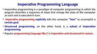 Imperative Programming Language
• Imperative programming is a paradigm of computer programming in which the
program describes a sequence of steps that change the state of the computer
as each one is executed in turn.
• Imperative programming explicitly tells the computer “how” to accomplish a
certain goal.
• Structured programming, on the other hand, is a subset of Imperative
programming.
• Popular programming language like C is imperative and structured in nature.
 