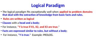 Logical Paradigm
• The logical paradigm fits exceptionally well when applied to problem domains
that deal with the extraction of knowledge from basic facts and rules.
• Rules are written as logical
• Clauses with a head and a body;
• For instance, "Y is true if X1, X2, and X3 are true."
• Facts are expressed similar to rules, but without a body;
• For instance, "Y is true." Example: PROLOG.
 
