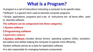 What is a Program?
•A program is a set of instructions instructing a computer to do specific tasks.
•“Software” is a generic term used to describe computer programs.
• Scripts, applications, programs and a set of instructions are all terms often used
to describe software.
The software can be categorized into three categories,
1.System software
2.Programming software
3.Application software
1.System software includes device drivers, operating systems (OSs), compilers,
text editors and utilities helping the computer to operate more efficiently.
•System software serves as a base for application software.
•It is also responsible for managing hardware components.
 