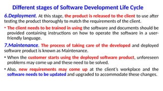 Different stages of Software Development Life Cycle
6.Deployment. At this stage, the product is released to the client to use after
testing the product thoroughly to match the requirements of the client.
• The client needs to be trained in using the software and documents should be
provided containing instructions on how to operate the software in a user-
friendly language.
7.Maintenance. The process of taking care of the developed and deployed
software product is known as Maintenance.
• When the customer starts using the deployed software product, unforeseen
problems may come up and these need to be solved.
• Also, new requirements may come up at the client’s workplace and the
software needs to be updated and upgraded to accommodate these changes.
 