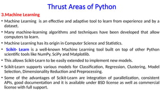Thrust Areas of Python
3.Machine Learning
• Machine Learning is an effective and adaptive tool to learn from experience and by a
dataset.
• Many machine-learning algorithms and techniques have been developed that allow
computers to learn.
• Machine Learning has its origin in Computer Science and Statistics.
• Scikit- Learn is a well-known Machine Learning tool built on top of other Python
scientific tools like NumPy, SciPy and Matplotlib.
• This allows Scikit-Learn to be easily extended to implement new models.
• Scikit-Learn supports various models for Classification, Regression, Clustering, Model
Selection, Dimensionality Reduction and Preprocessing.
• Some of the advantages of Scikit-Learn are integration of parallelization, consistent
APIs, good documentation and it is available under BSD license as well as commercial
license with full support.
 