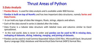 Thrust Areas of Python
5.Data Analysis
• Pandas library is used for data analysis and is available under BSD license.
• Pandas is built on top of NumPy and has two important data structures, namely Series and
Data Frame.
• It can hold any type of data like integers, floats, strings, objects and others.
• Each of the data stored in series is labeled after the index.
• Data Frame is a tabular data structure with labeled rows and columns similar to Excel
spreadsheet.
• In the real world, data is never in order and pandas can be used to fill in missing data,
reshaping of datasets, slicing, indexing, merging, and joining of datasets.
• Pandas can be used to read Comma-Separated Values (CSV) files, Microsoft Excel, Structured
Query Language (SQL) database and Hierarchical Data Format (HDF5) format files.
 
