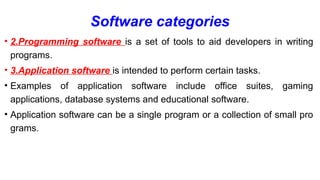 Software categories
• 2.Programming software is a set of tools to aid developers in writing
programs.
• 3.Application software is intended to perform certain tasks.
• Examples of application software include office suites, gaming
applications, database systems and educational software.
• Application software can be a single program or a collection of small pro
grams.
 