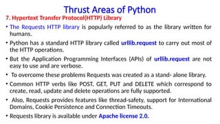 Thrust Areas of Python
7. Hypertext Transfer Protocol(HTTP) Library
• The Requests HTTP library is popularly referred to as the library written for
humans.
• Python has a standard HTTP library called urllib.request to carry out most of
the HTTP operations.
• But the Application Programming Interfaces (APIs) of urllib.request are not
easy to use and are verbose.
• To overcome these problems Requests was created as a stand- alone library.
• Common HTTP verbs like POST, GET, PUT and DELETE which correspond to
create, read, update and delete operations are fully supported.
• Also, Requests provides features like thread-safety, support for International
Domains, Cookie Persistence and Connection Timeouts.
• Requests library is available under Apache license 2.0.
 