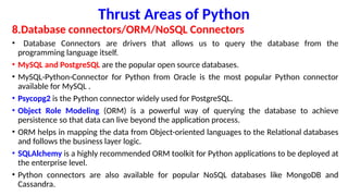 Thrust Areas of Python
8.Database connectors/ORM/NoSQL Connectors
• Database Connectors are drivers that allows us to query the database from the
programming language itself.
• MySQL and PostgreSQL are the popular open source databases.
• MySQL-Python-Connector for Python from Oracle is the most popular Python connector
available for MySQL .
• Psycopg2 is the Python connector widely used for PostgreSQL.
• Object Role Modeling (ORM) is a powerful way of querying the database to achieve
persistence so that data can live beyond the application process.
• ORM helps in mapping the data from Object-oriented languages to the Relational databases
and follows the business layer logic.
• SQLAlchemy is a highly recommended ORM toolkit for Python applications to be deployed at
the enterprise level.
• Python connectors are also available for popular NoSQL databases like MongoDB and
Cassandra.
 