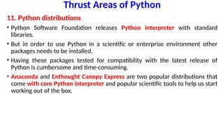 Thrust Areas of Python
11. Python distributions
• Python Software Foundation releases Python interpreter with standard
libraries.
• But in order to use Python in a scientific or enterprise environment other
packages needs to be installed.
• Having these packages tested for compatibility with the latest release of
Python is cumbersome and time-consuming.
• Anaconda and Enthought Canopy Express are two popular distributions that
come with core Python interpreter and popular scientific tools to help us start
working out of the box.
 