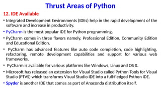 Thrust Areas of Python
12. IDE Available
• Integrated Development Environments (IDEs) help in the rapid development of the
software and increase in productivity.
• PyCharm is the most popular IDE for Python programming.
• PyCharm comes in three flavors namely, Professional Edition, Community Edition
and Educational Edition.
• PyCharm has advanced features like auto code completion, code highlighting,
refactoring, remote development capabilities and support for various web
frameworks.
• PyCharm is available for various platforms like Windows, Linux and OS X.
• Microsoft has released an extension for Visual Studio called Python Tools for Visual
Studio (PTVS) which transforms Visual Studio IDE into a full-fledged Python IDE.
• Spyder is another IDE that comes as part of Anaconda distribution itself.
 