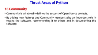 Thrust Areas of Python
13.Community
• Community is what really defines the success of Open Source projects.
• By adding new features and Community members play an important role in
testing the software, recommending it to others and in documenting the
software.
 