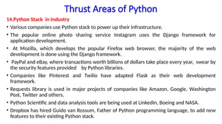 Thrust Areas of Python
14.Python Stack in Industry
• Various companies use Python stack to power up their infrastructure.
• The popular online photo sharing service Instagram uses the Django framework for
application development.
• At Mozilla, which develops the popular Firefox web browser, the majority of the web
development is done using the Django framework.
• PayPal and eBay, where transactions worth billions of dollars take place every year, swear by
the security features provided by Python libraries.
• Companies like Pinterest and Twilio have adapted Flask as their web development
framework.
• Requests library is used in major projects of companies like Amazon, Google, Washington
Post, Twitter and others.
• Python Scientific and data analysis tools are being used at LinkedIn, Boeing and NASA.
• Dropbox has hired Guido van Rossum, Father of Python programming language, to add new
features to their existing Python stack.
 